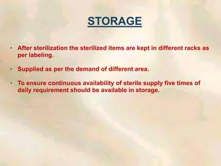 STORAGE
• After sterilization the sterilized items are kept in different racks as
per labeling.
• Supplied as per the demand of different area.
• To ensure continuous availability of sterile supply five times of
daily requirement should be available in storage.
 