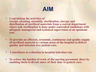AIM
• Centralizing the activities of
receipt, cleaning, assembly, sterilization, storage and
distribution of sterilized materials from a central department
where safe sterilization is done under controlled conditions with
adequate managerial and technical supervision at an optimum
cost.
• To provide an efficient, economic, continuous and quality supply
of sterilized material to various areas of the hospital to deliver
quality and infection free patient care.
• Contributes to reduction in hospital infection rate
• To reduce the burden of work of the nursing personnel, there by
enabling them to devote more of their time to patient care .
 