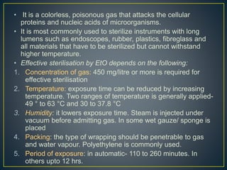 • It is a colorless, poisonous gas that attacks the cellular
proteins and nucleic acids of microorganisms.
• It is most commonly used to sterilize instruments with long
lumens such as endoscopes, rubber, plastics, fibreglass and
all materials that have to be sterilized but cannot withstand
higher temperature.
• Effective sterilisation by EtO depends on the following:
1. Concentration of gas: 450 mg/litre or more is required for
effective sterilisation
2. Temperature: exposure time can be reduced by increasing
temperature. Two ranges of temperature is generally applied-
49 ° to 63 °C and 30 to 37.8 °C
3. Humidity: it lowers exposure time. Steam is injected under
vacuum before admitting gas. In some wet gauze/ sponge is
placed
4. Packing: the type of wrapping should be penetrable to gas
and water vapour. Polyethylene is commonly used.
5. Period of exposure: in automatic- 110 to 260 minutes. In
others upto 12 hrs.
 