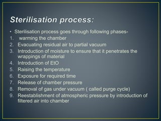 • Sterilisation process goes through following phases-
1. warming the chamber
2. Evacuating residual air to partial vacuum
3. Introduction of moisture to ensure that it penetrates the
wrappings of material
4. Introduction of EtO
5. Raising the temperature
6. Exposure for required time
7. Release of chamber pressure
8. Removal of gas under vacuum ( called purge cycle)
9. Reestablishment of atmospheric pressure by introduction of
filtered air into chamber
 