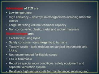 Advantages of EtO are:
• Low temperature
• High efficiency – destroys microorganisms including resistant
spores
• Large sterilizing volume/ chamber capacity
• Non corrosive to: plastic, metal and rubber materials
Disadvantages are:
• Excessively Long cycle
• Safety concerns - carcinogenic to humans
• Toxicity issues - toxic residues on surgical instruments and
tubing
• Not recommended for flexible scope
• EtO is flammable
• Requires special room conditions, safety equipment and
separate ventilation system
• Relatively high annual costs for maintenance, servicing and
 
