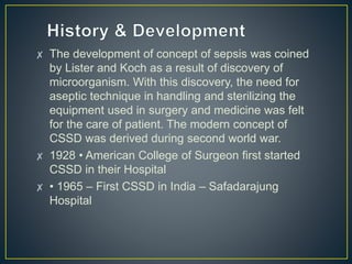 ✘ The development of concept of sepsis was coined
by Lister and Koch as a result of discovery of
microorganism. With this discovery, the need for
aseptic technique in handling and sterilizing the
equipment used in surgery and medicine was felt
for the care of patient. The modern concept of
CSSD was derived during second world war.
✘ 1928 • American College of Surgeon first started
CSSD in their Hospital
✘ • 1965 – First CSSD in India – Safadarajung
Hospital
 