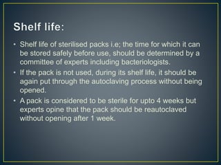 • Shelf life of sterilised packs i.e; the time for which it can
be stored safely before use, should be determined by a
committee of experts including bacteriologists.
• If the pack is not used, during its shelf life, it should be
again put through the autoclaving process without being
opened.
• A pack is considered to be sterile for upto 4 weeks but
experts opine that the pack should be reautoclaved
without opening after 1 week.
 