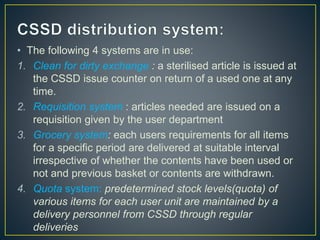 • The following 4 systems are in use:
1. Clean for dirty exchange : a sterilised article is issued at
the CSSD issue counter on return of a used one at any
time.
2. Requisition system : articles needed are issued on a
requisition given by the user department
3. Grocery system: each users requirements for all items
for a specific period are delivered at suitable interval
irrespective of whether the contents have been used or
not and previous basket or contents are withdrawn.
4. Quota system: predetermined stock levels(quota) of
various items for each user unit are maintained by a
delivery personnel from CSSD through regular
deliveries
 