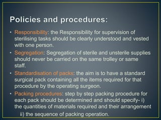 • Responsibility: the Responsibility for supervision of
sterilising tasks should be clearly understood and vested
with one person.
• Segregation: Segregation of sterile and unsterile supplies
should never be carried on the same trolley or same
staff.
• Standardisation of packs: the aim is to have a standard
surgical pack containing all the items required for that
procedure by the operating surgeon.
• Packing procedures: step by step packing procedure for
each pack should be determined and should specify- i)
the quantities of materials required and their arrangement
ii) the sequence of packing operation.
 