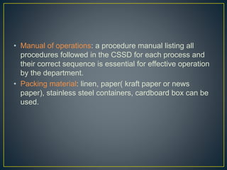 • Manual of operations: a procedure manual listing all
procedures followed in the CSSD for each process and
their correct sequence is essential for effective operation
by the department.
• Packing material: linen, paper( kraft paper or news
paper), stainless steel containers, cardboard box can be
used.
 