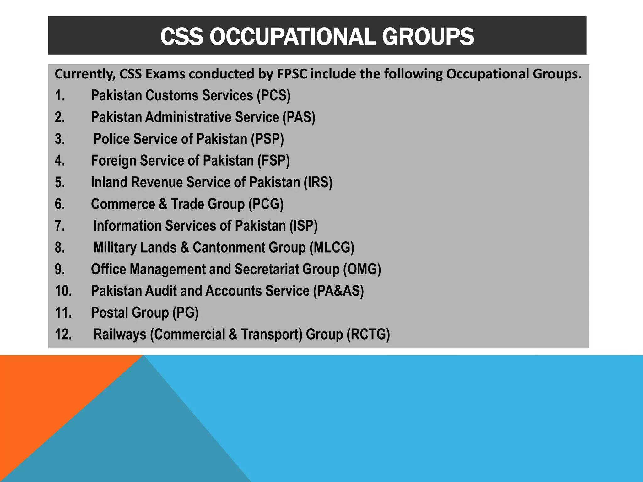 CSS OCCUPATIONAL GROUPS
Currently, CSS Exams conducted by FPSC include the following Occupational Groups.
1. Pakistan Customs Services (PCS)
2. Pakistan Administrative Service (PAS)
3. Police Service of Pakistan (PSP)
4. Foreign Service of Pakistan (FSP)
5. Inland Revenue Service of Pakistan (IRS)
6. Commerce & Trade Group (PCG)
7. Information Services of Pakistan (ISP)
8. Military Lands & Cantonment Group (MLCG)
9. Office Management and Secretariat Group (OMG)
10. Pakistan Audit and Accounts Service (PA&AS)
11. Postal Group (PG)
12. Railways (Commercial & Transport) Group (RCTG)
 