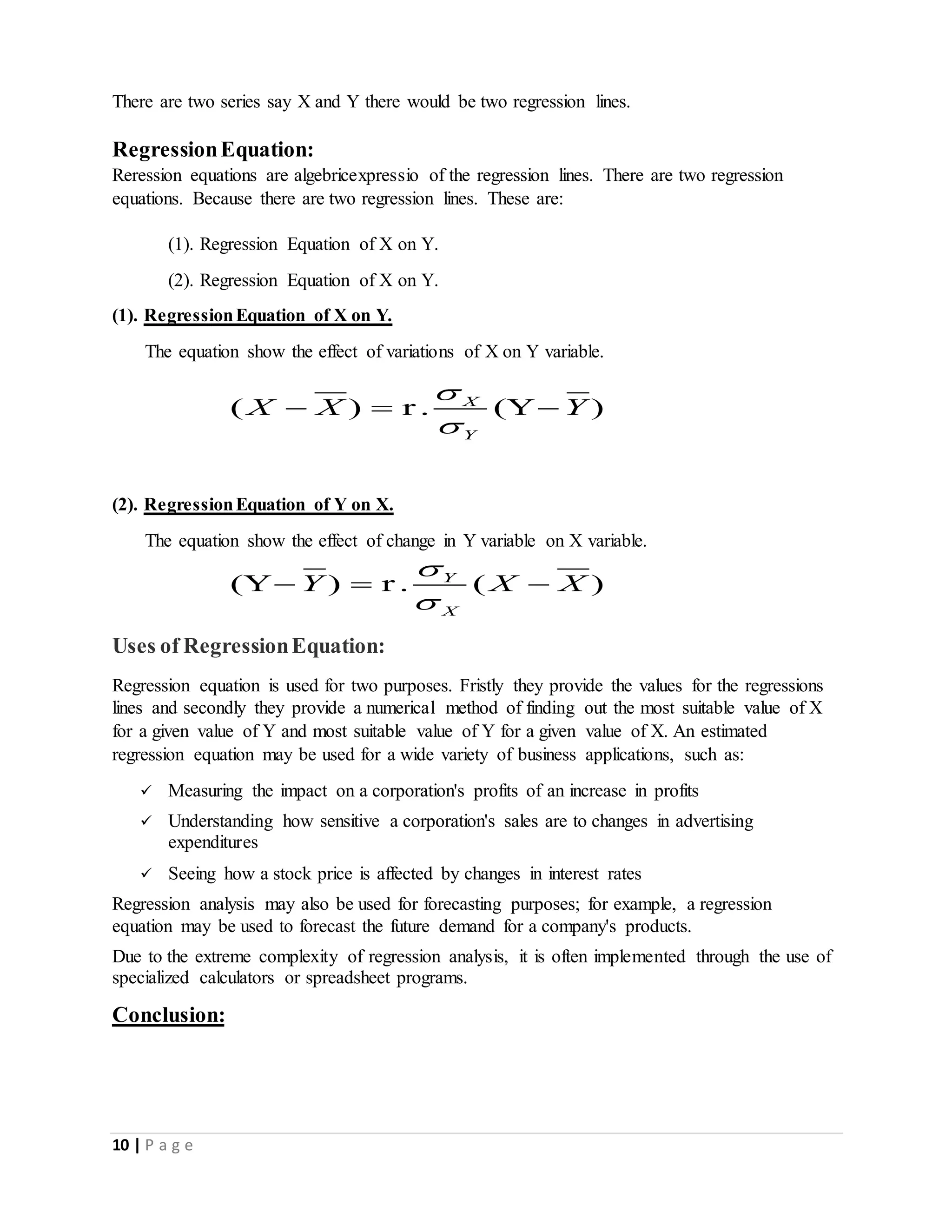 10 | P a g e
There are two series say X and Y there would be two regression lines.
RegressionEquation:
Reression equations are algebricexpressio of the regression lines. There are two regression
equations. Because there are two regression lines. These are:
(1). Regression Equation of X on Y.
(2). Regression Equation of X on Y.
(1). RegressionEquation of X on Y.
The equation show the effect of variations of X on Y variable.
( ) r . (Y )X
Y
X X Y


  
(2). RegressionEquation of Y on X.
The equation show the effect of change in Y variable on X variable.
(Y ) r . ( )Y
X
Y X X


  
Uses of RegressionEquation:
Regression equation is used for two purposes. Fristly they provide the values for the regressions
lines and secondly they provide a numerical method of finding out the most suitable value of X
for a given value of Y and most suitable value of Y for a given value of X. An estimated
regression equation may be used for a wide variety of business applications, such as:
 Measuring the impact on a corporation's profits of an increase in profits
 Understanding how sensitive a corporation's sales are to changes in advertising
expenditures
 Seeing how a stock price is affected by changes in interest rates
Regression analysis may also be used for forecasting purposes; for example, a regression
equation may be used to forecast the future demand for a company's products.
Due to the extreme complexity of regression analysis, it is often implemented through the use of
specialized calculators or spreadsheet programs.
Conclusion:
 