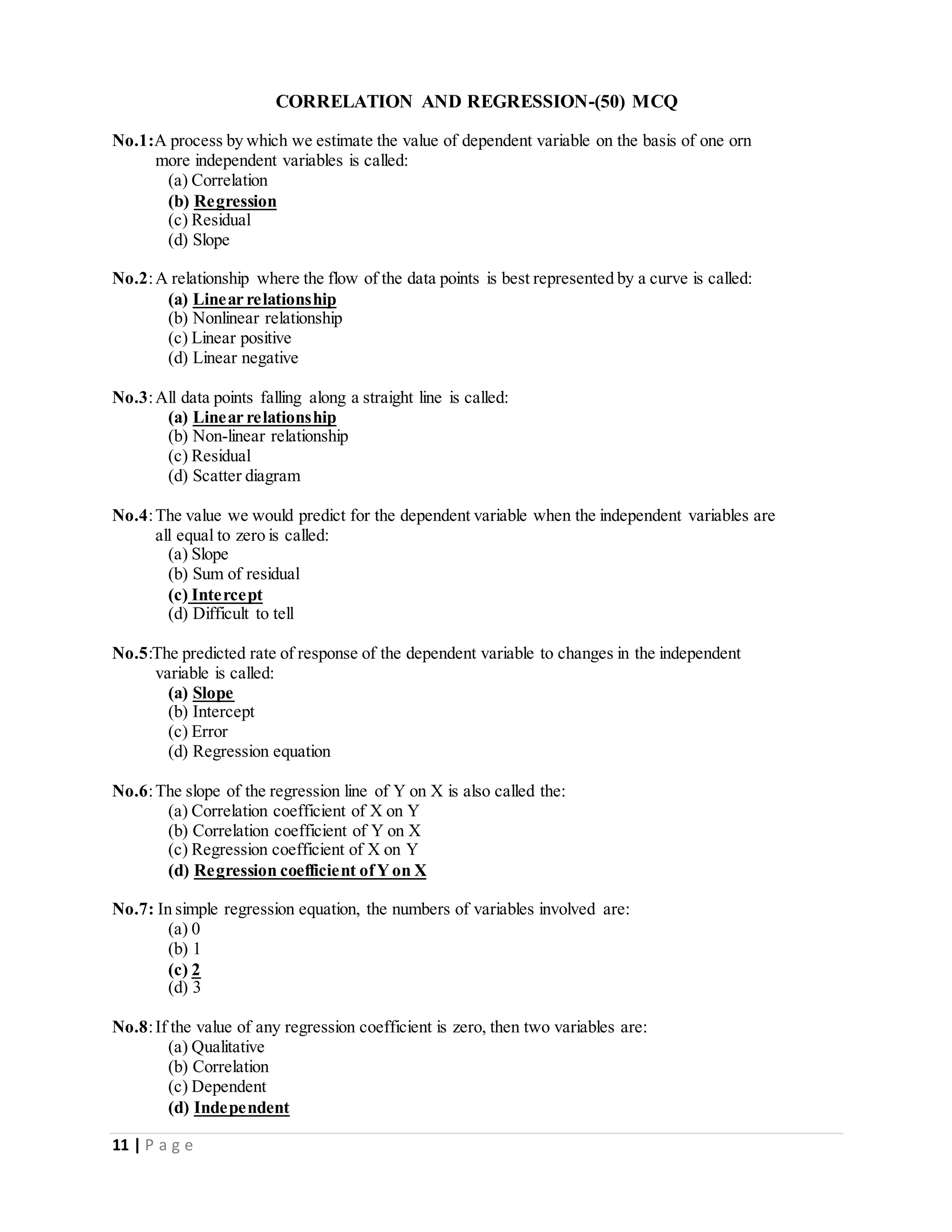11 | P a g e
CORRELATION AND REGRESSION-(50) MCQ
No.1:A process by which we estimate the value of dependent variable on the basis of one orn
more independent variables is called:
(a) Correlation
(b) Regression
(c) Residual
(d) Slope
No.2:A relationship where the flow of the data points is best represented by a curve is called:
(a) Linear relationship
(b) Nonlinear relationship
(c) Linear positive
(d) Linear negative
No.3:All data points falling along a straight line is called:
(a) Linear relationship
(b) Non-linear relationship
(c) Residual
(d) Scatter diagram
No.4:The value we would predict for the dependent variable when the independent variables are
all equal to zero is called:
(a) Slope
(b) Sum of residual
(c) Intercept
(d) Difficult to tell
No.5:The predicted rate of response of the dependent variable to changes in the independent
variable is called:
(a) Slope
(b) Intercept
(c) Error
(d) Regression equation
No.6:The slope of the regression line of Y on X is also called the:
(a) Correlation coefficient of X on Y
(b) Correlation coefficient of Y on X
(c) Regression coefficient of X on Y
(d) Regression coefficient ofYon X
No.7: In simple regression equation, the numbers of variables involved are:
(a) 0
(b) 1
(c) 2
(d) 3
No.8:If the value of any regression coefficient is zero, then two variables are:
(a) Qualitative
(b) Correlation
(c) Dependent
(d) Independent
 