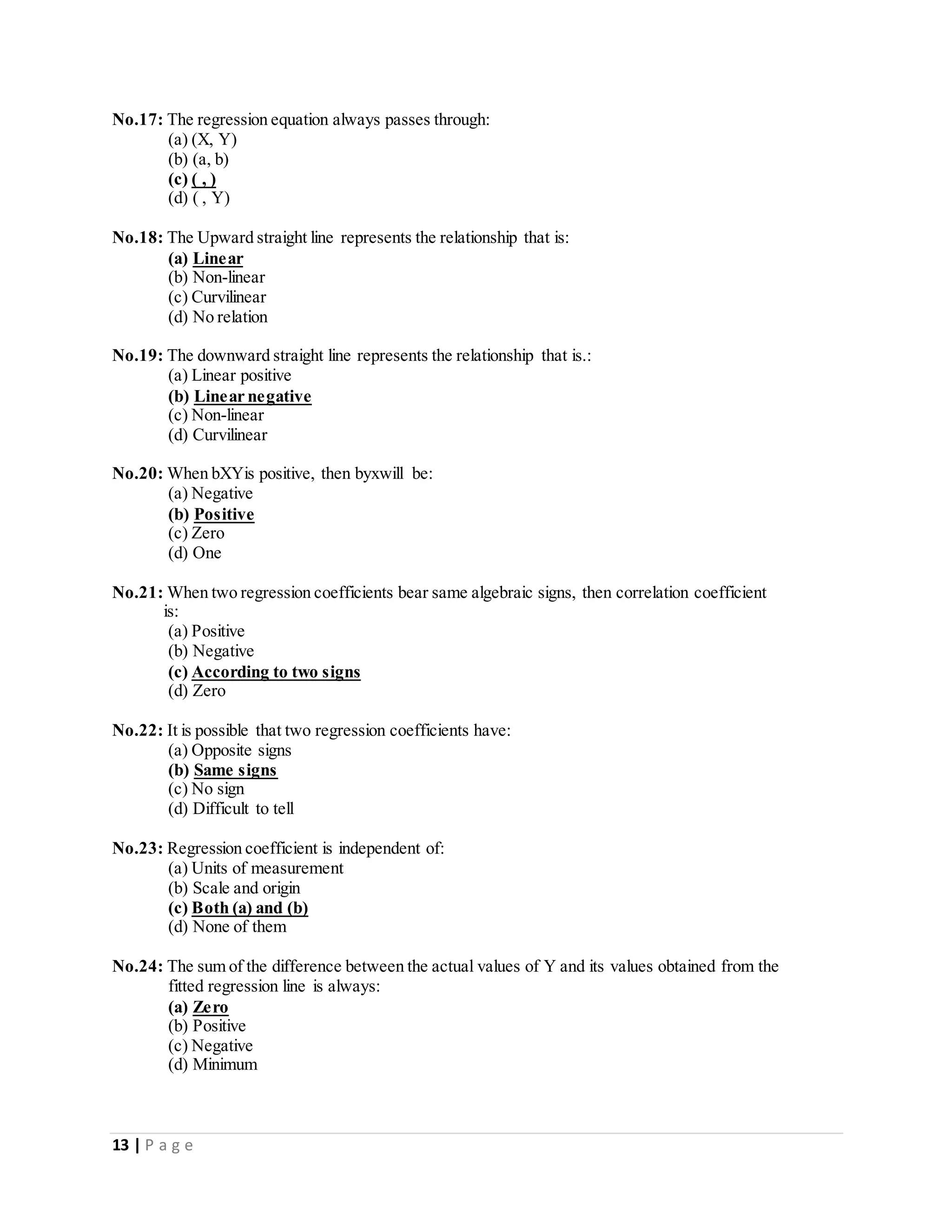 13 | P a g e
No.17: The regression equation always passes through:
(a) (X, Y)
(b) (a, b)
(c) ( , )
(d) ( , Y)
No.18: The Upward straight line represents the relationship that is:
(a) Linear
(b) Non-linear
(c) Curvilinear
(d) No relation
No.19: The downward straight line represents the relationship that is.:
(a) Linear positive
(b) Linear negative
(c) Non-linear
(d) Curvilinear
No.20: When bXYis positive, then byxwill be:
(a) Negative
(b) Positive
(c) Zero
(d) One
No.21: When two regression coefficients bear same algebraic signs, then correlation coefficient
is:
(a) Positive
(b) Negative
(c) According to two signs
(d) Zero
No.22: It is possible that two regression coefficients have:
(a) Opposite signs
(b) Same signs
(c) No sign
(d) Difficult to tell
No.23: Regression coefficient is independent of:
(a) Units of measurement
(b) Scale and origin
(c) Both (a) and (b)
(d) None of them
No.24: The sum of the difference between the actual values of Y and its values obtained from the
fitted regression line is always:
(a) Zero
(b) Positive
(c) Negative
(d) Minimum
 