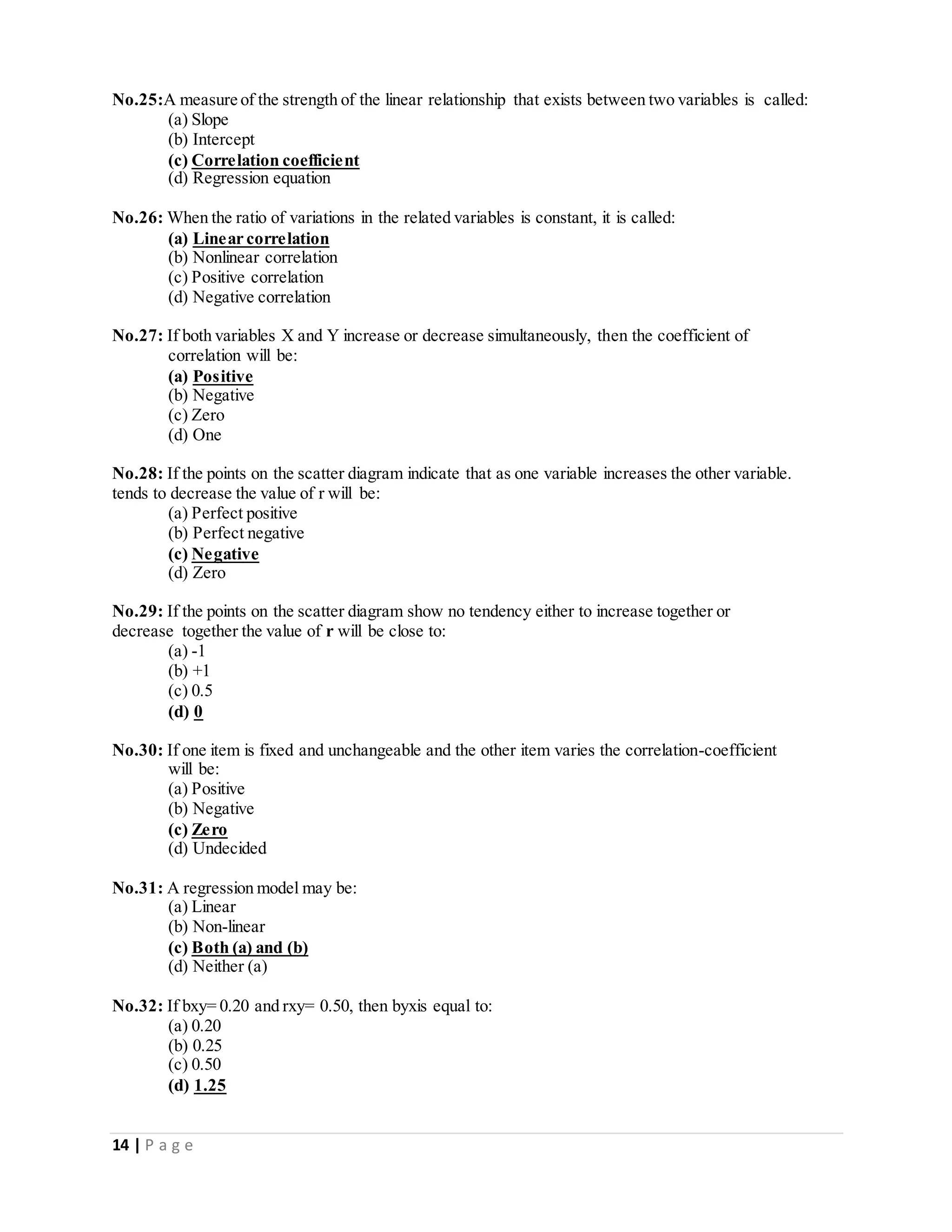 14 | P a g e
No.25:A measure of the strength of the linear relationship that exists between two variables is called:
(a) Slope
(b) Intercept
(c) Correlation coefficient
(d) Regression equation
No.26: When the ratio of variations in the related variables is constant, it is called:
(a) Linear correlation
(b) Nonlinear correlation
(c) Positive correlation
(d) Negative correlation
No.27: If both variables X and Y increase or decrease simultaneously, then the coefficient of
correlation will be:
(a) Positive
(b) Negative
(c) Zero
(d) One
No.28: If the points on the scatter diagram indicate that as one variable increases the other variable.
tends to decrease the value of r will be:
(a) Perfect positive
(b) Perfect negative
(c) Negative
(d) Zero
No.29: If the points on the scatter diagram show no tendency either to increase together or
decrease together the value of r will be close to:
(a) -1
(b) +1
(c) 0.5
(d) 0
No.30: If one item is fixed and unchangeable and the other item varies the correlation-coefficient
will be:
(a) Positive
(b) Negative
(c) Zero
(d) Undecided
No.31: A regression model may be:
(a) Linear
(b) Non-linear
(c) Both (a) and (b)
(d) Neither (a)
No.32: If bxy= 0.20 and rxy= 0.50, then byxis equal to:
(a) 0.20
(b) 0.25
(c) 0.50
(d) 1.25
 