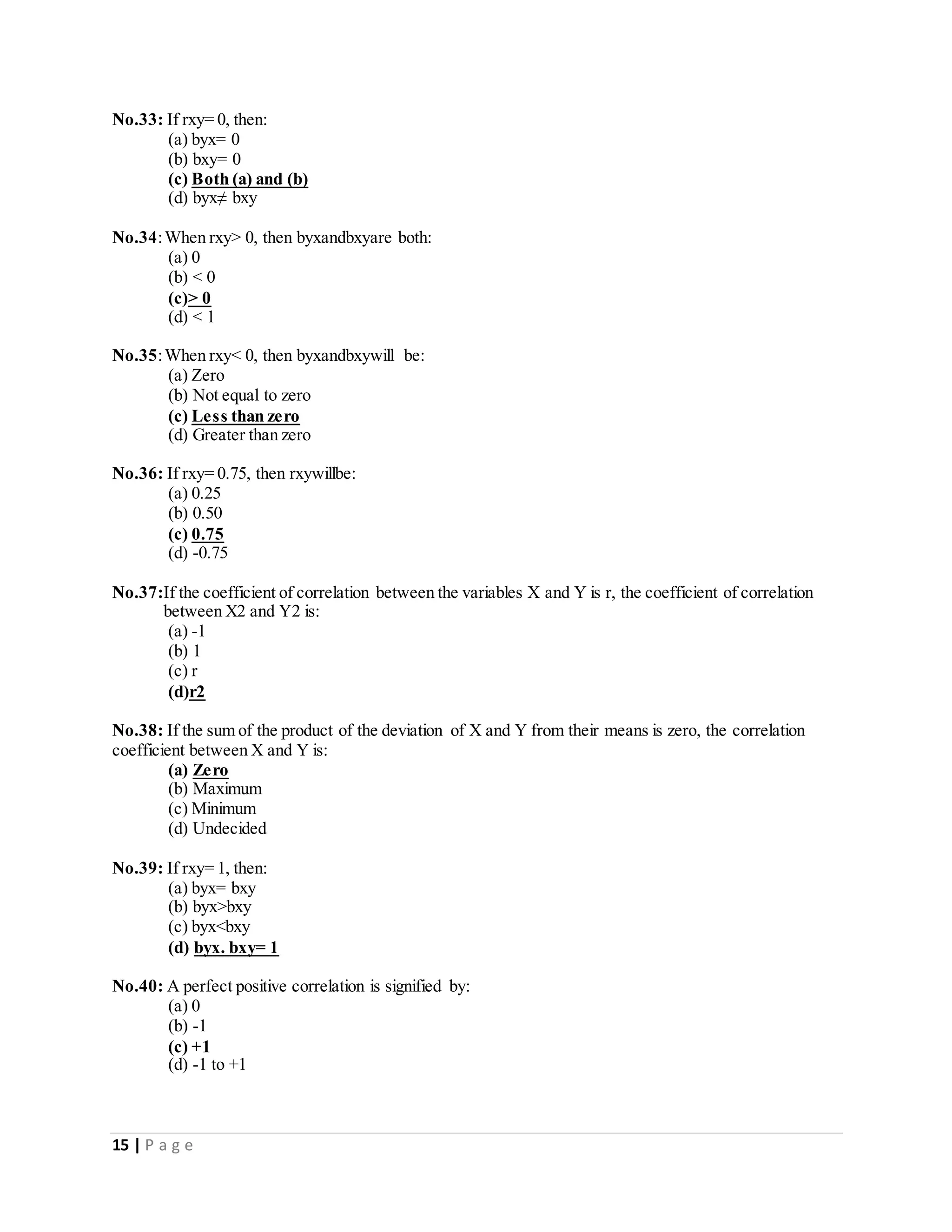 15 | P a g e
No.33: If rxy= 0, then:
(a) byx= 0
(b) bxy= 0
(c) Both (a) and (b)
(d) byx≠ bxy
No.34:When rxy> 0, then byxandbxyare both:
(a) 0
(b) < 0
(c)> 0
(d) < 1
No.35:When rxy< 0, then byxandbxywill be:
(a) Zero
(b) Not equal to zero
(c) Less than zero
(d) Greater than zero
No.36: If rxy= 0.75, then rxywillbe:
(a) 0.25
(b) 0.50
(c) 0.75
(d) -0.75
No.37:If the coefficient of correlation between the variables X and Y is r, the coefficient of correlation
between X2 and Y2 is:
(a) -1
(b) 1
(c) r
(d)r2
No.38: If the sum of the product of the deviation of X and Y from their means is zero, the correlation
coefficient between X and Y is:
(a) Zero
(b) Maximum
(c) Minimum
(d) Undecided
No.39: If rxy= 1, then:
(a) byx= bxy
(b) byx>bxy
(c) byx<bxy
(d) byx. bxy= 1
No.40: A perfect positive correlation is signified by:
(a) 0
(b) -1
(c) +1
(d) -1 to +1
 
