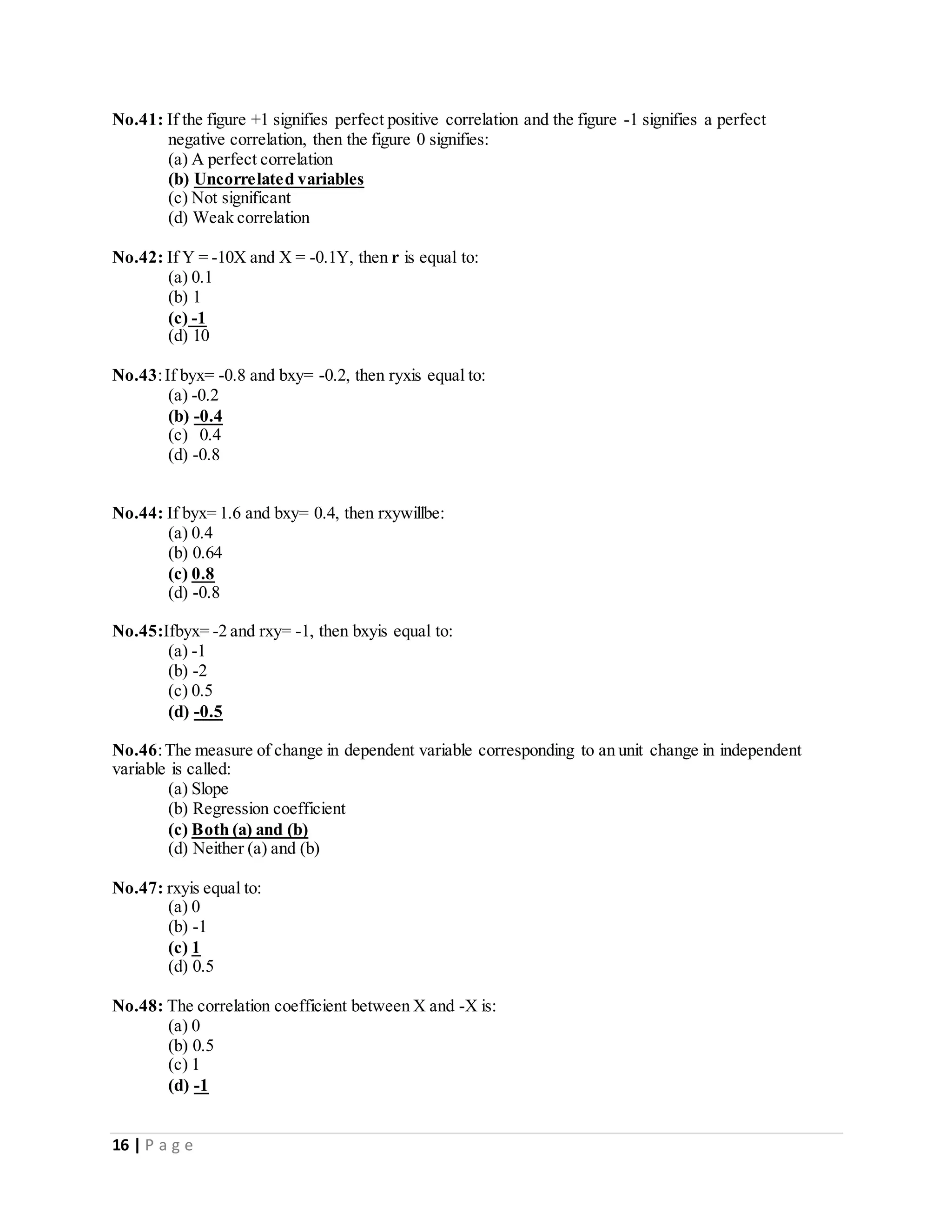 16 | P a g e
No.41: If the figure +1 signifies perfect positive correlation and the figure -1 signifies a perfect
negative correlation, then the figure 0 signifies:
(a) A perfect correlation
(b) Uncorrelated variables
(c) Not significant
(d) Weak correlation
No.42: If Y = -10X and X = -0.1Y, then r is equal to:
(a) 0.1
(b) 1
(c) -1
(d) 10
No.43:If byx= -0.8 and bxy= -0.2, then ryxis equal to:
(a) -0.2
(b) -0.4
(c) 0.4
(d) -0.8
No.44: If byx= 1.6 and bxy= 0.4, then rxywillbe:
(a) 0.4
(b) 0.64
(c) 0.8
(d) -0.8
No.45:Ifbyx= -2 and rxy= -1, then bxyis equal to:
(a) -1
(b) -2
(c) 0.5
(d) -0.5
No.46:The measure of change in dependent variable corresponding to an unit change in independent
variable is called:
(a) Slope
(b) Regression coefficient
(c) Both (a) and (b)
(d) Neither (a) and (b)
No.47: rxyis equal to:
(a) 0
(b) -1
(c) 1
(d) 0.5
No.48: The correlation coefficient between X and -X is:
(a) 0
(b) 0.5
(c) 1
(d) -1
 