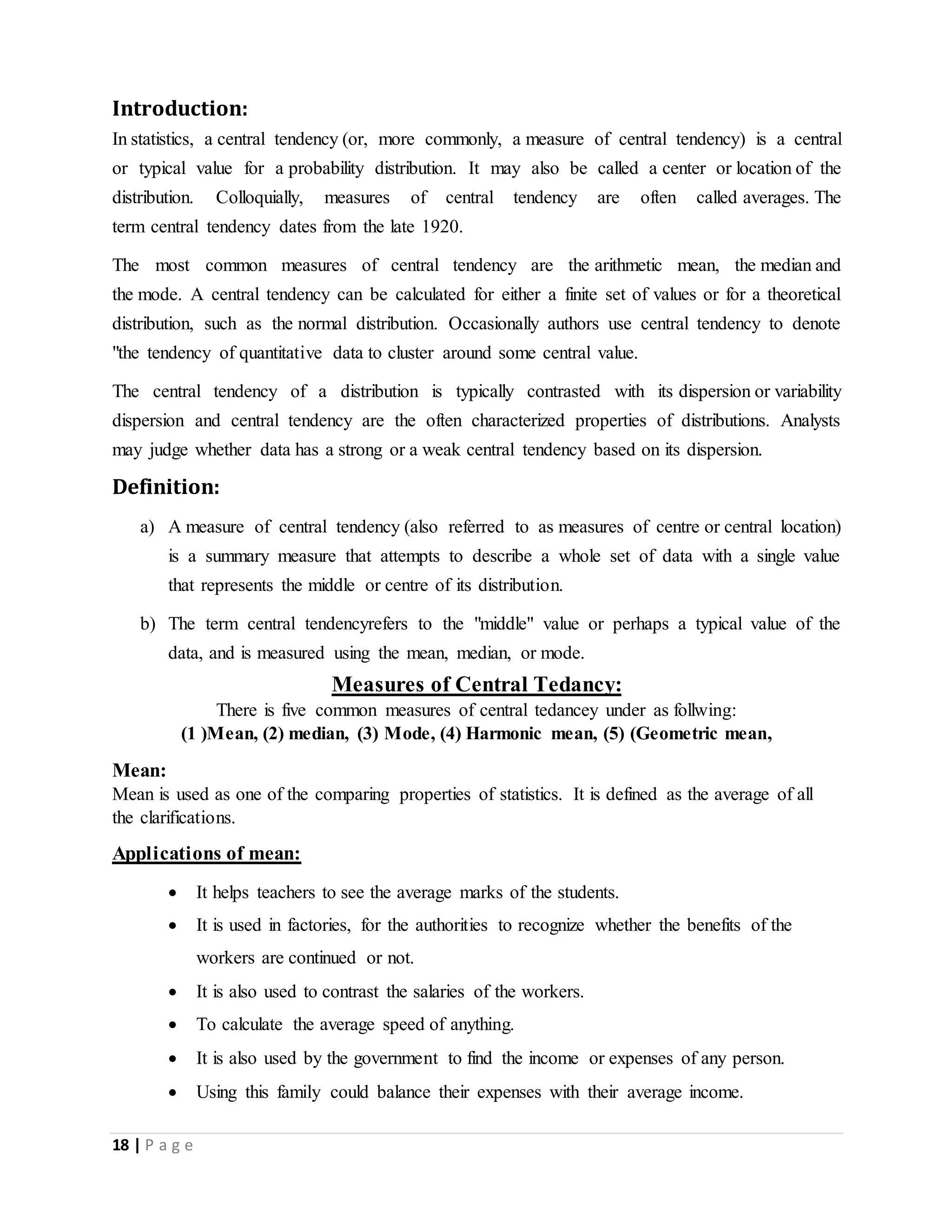 18 | P a g e
Introduction:
In statistics, a central tendency (or, more commonly, a measure of central tendency) is a central
or typical value for a probability distribution. It may also be called a center or location of the
distribution. Colloquially, measures of central tendency are often called averages. The
term central tendency dates from the late 1920.
The most common measures of central tendency are the arithmetic mean, the median and
the mode. A central tendency can be calculated for either a finite set of values or for a theoretical
distribution, such as the normal distribution. Occasionally authors use central tendency to denote
"the tendency of quantitative data to cluster around some central value.
The central tendency of a distribution is typically contrasted with its dispersion or variability
dispersion and central tendency are the often characterized properties of distributions. Analysts
may judge whether data has a strong or a weak central tendency based on its dispersion.
Definition:
a) A measure of central tendency (also referred to as measures of centre or central location)
is a summary measure that attempts to describe a whole set of data with a single value
that represents the middle or centre of its distribution.
b) The term central tendencyrefers to the "middle" value or perhaps a typical value of the
data, and is measured using the mean, median, or mode.
Measures of Central Tedancy:
There is five common measures of central tedancey under as follwing:
(1 )Mean, (2) median, (3) Mode, (4) Harmonic mean, (5) (Geometric mean,
Mean:
Mean is used as one of the comparing properties of statistics. It is defined as the average of all
the clarifications.
Applications of mean:
 It helps teachers to see the average marks of the students.
 It is used in factories, for the authorities to recognize whether the benefits of the
workers are continued or not.
 It is also used to contrast the salaries of the workers.
 To calculate the average speed of anything.
 It is also used by the government to find the income or expenses of any person.
 Using this family could balance their expenses with their average income.
 