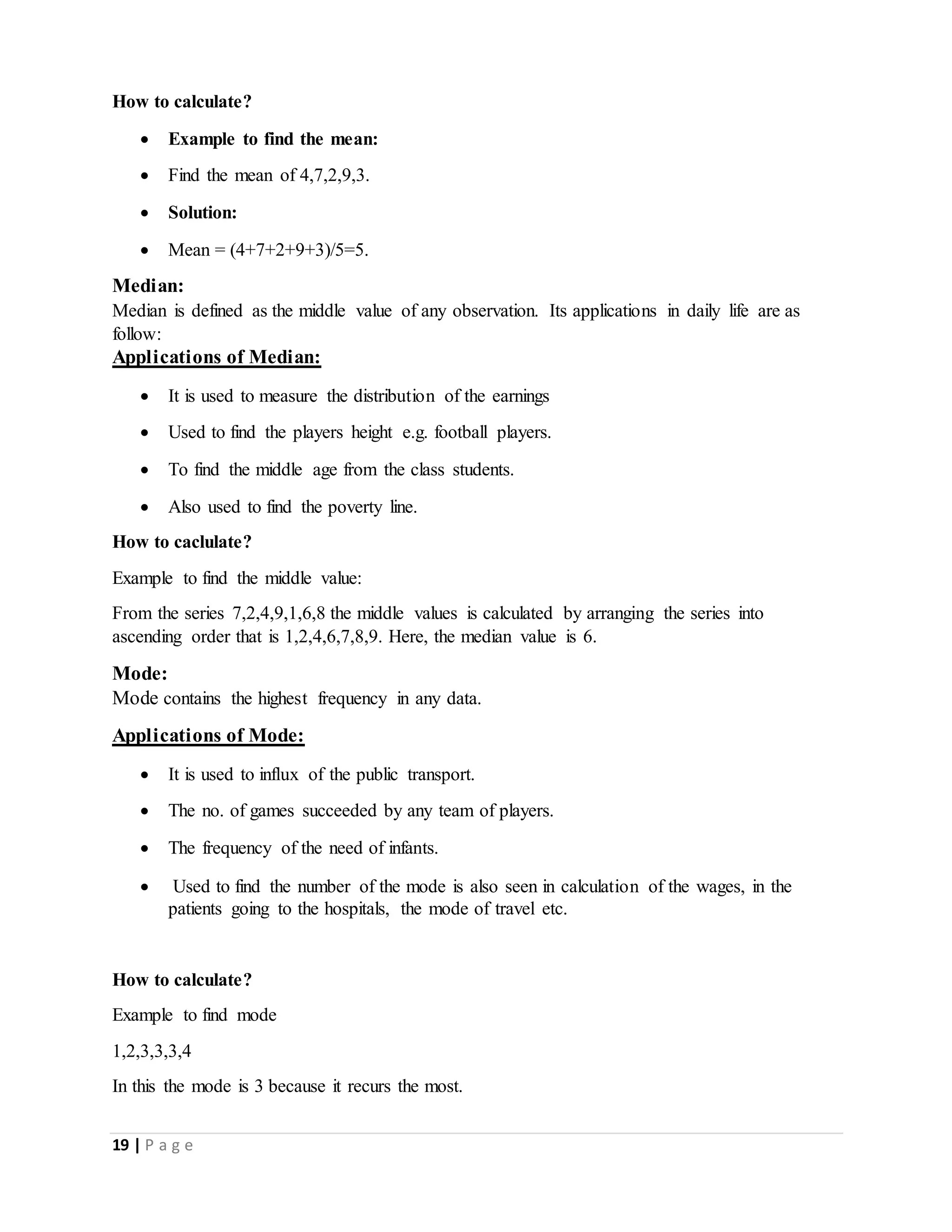 19 | P a g e
How to calculate?
 Example to find the mean:
 Find the mean of 4,7,2,9,3.
 Solution:
 Mean = (4+7+2+9+3)/5=5.
Median:
Median is defined as the middle value of any observation. Its applications in daily life are as
follow:
Applications of Median:
 It is used to measure the distribution of the earnings
 Used to find the players height e.g. football players.
 To find the middle age from the class students.
 Also used to find the poverty line.
How to caclulate?
Example to find the middle value:
From the series 7,2,4,9,1,6,8 the middle values is calculated by arranging the series into
ascending order that is 1,2,4,6,7,8,9. Here, the median value is 6.
Mode:
Mode contains the highest frequency in any data.
Applications of Mode:
 It is used to influx of the public transport.
 The no. of games succeeded by any team of players.
 The frequency of the need of infants.
 Used to find the number of the mode is also seen in calculation of the wages, in the
patients going to the hospitals, the mode of travel etc.
How to calculate?
Example to find mode
1,2,3,3,3,4
In this the mode is 3 because it recurs the most.
 