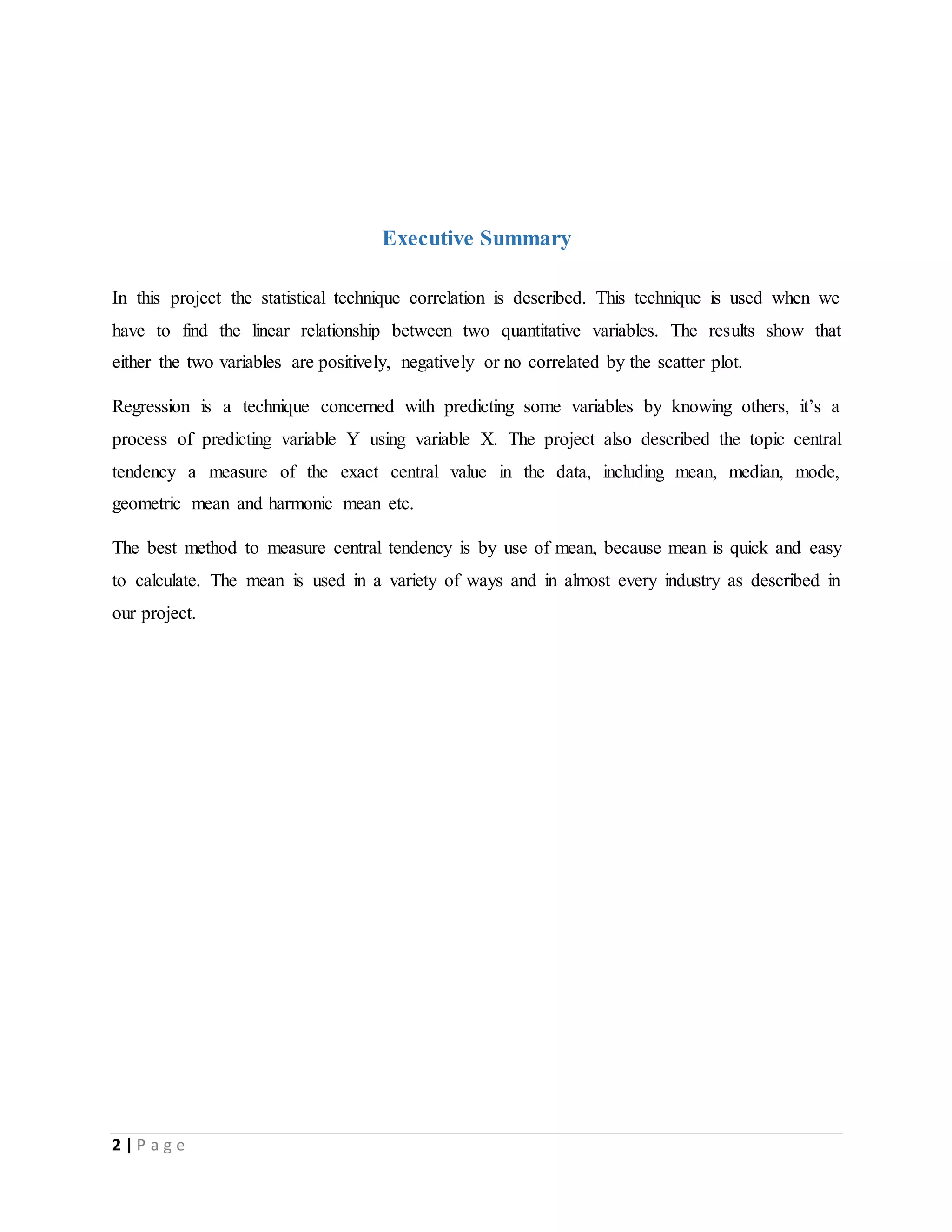 2 | P a g e
Executive Summary
In this project the statistical technique correlation is described. This technique is used when we
have to find the linear relationship between two quantitative variables. The results show that
either the two variables are positively, negatively or no correlated by the scatter plot.
Regression is a technique concerned with predicting some variables by knowing others, it’s a
process of predicting variable Y using variable X. The project also described the topic central
tendency a measure of the exact central value in the data, including mean, median, mode,
geometric mean and harmonic mean etc.
The best method to measure central tendency is by use of mean, because mean is quick and easy
to calculate. The mean is used in a variety of ways and in almost every industry as described in
our project.
 