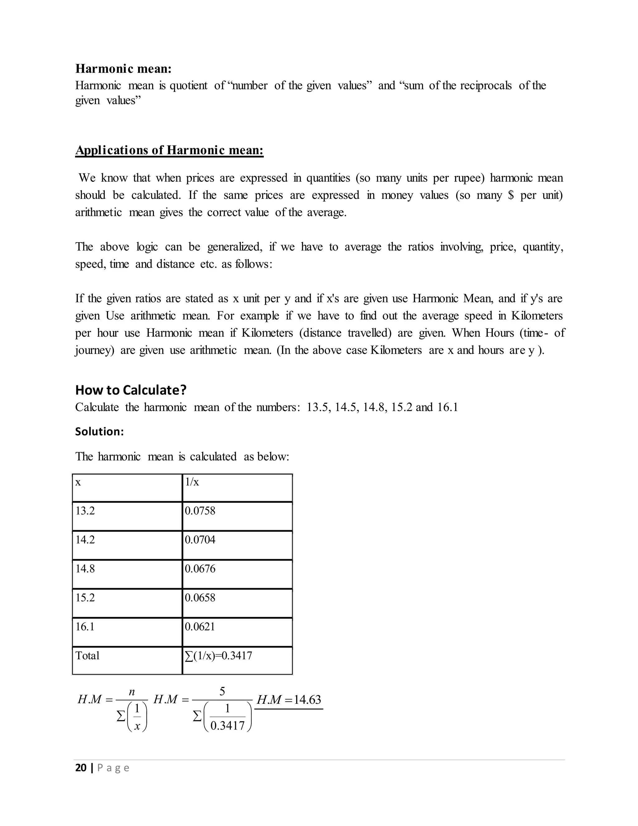 20 | P a g e
Harmonic mean:
Harmonic mean is quotient of “number of the given values” and “sum of the reciprocals of the
given values”
Applications of Harmonic mean:
We know that when prices are expressed in quantities (so many units per rupee) harmonic mean
should be calculated. If the same prices are expressed in money values (so many $ per unit)
arithmetic mean gives the correct value of the average.
The above logic can be generalized, if we have to average the ratios involving, price, quantity,
speed, time and distance etc. as follows:
If the given ratios are stated as x unit per y and if x's are given use Harmonic Mean, and if y's are
given Use arithmetic mean. For example if we have to find out the average speed in Kilometers
per hour use Harmonic mean if Kilometers (distance travelled) are given. When Hours (time- of
journey) are given use arithmetic mean. (In the above case Kilometers are x and hours are y ).
How to Calculate?
Calculate the harmonic mean of the numbers: 13.5, 14.5, 14.8, 15.2 and 16.1
Solution:
The harmonic mean is calculated as below:
.
1
n
H M
x

 
 
 
5
.
1
0.3417
H M 
 
 
 
. 14.63H M 
x 1/x
13.2 0.0758
14.2 0.0704
14.8 0.0676
15.2 0.0658
16.1 0.0621
Total ∑(1/x)=0.3417
 