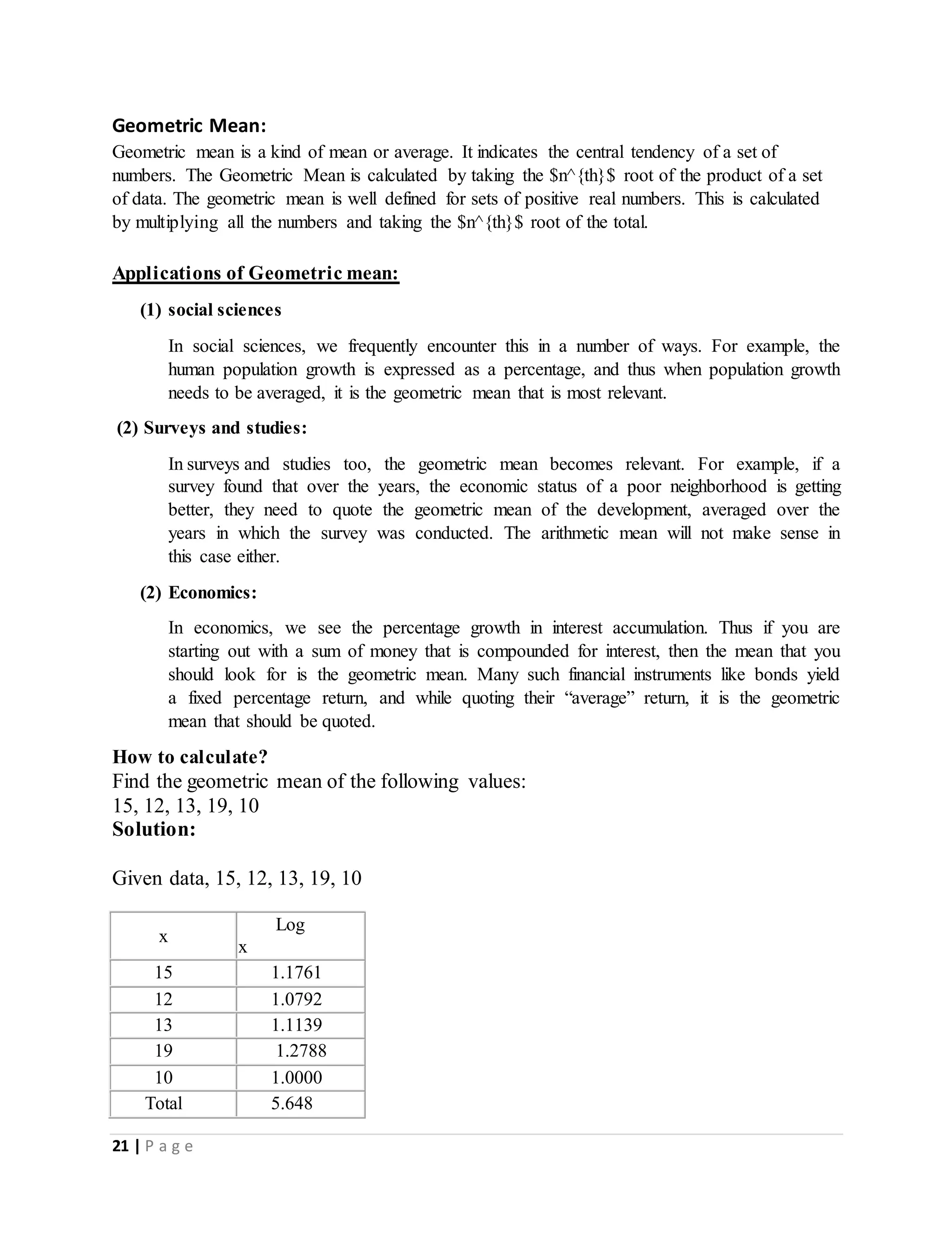 21 | P a g e
Geometric Mean:
Geometric mean is a kind of mean or average. It indicates the central tendency of a set of
numbers. The Geometric Mean is calculated by taking the $n^{th}$ root of the product of a set
of data. The geometric mean is well defined for sets of positive real numbers. This is calculated
by multiplying all the numbers and taking the $n^{th}$ root of the total.
Applications of Geometric mean:
(1) social sciences
In social sciences, we frequently encounter this in a number of ways. For example, the
human population growth is expressed as a percentage, and thus when population growth
needs to be averaged, it is the geometric mean that is most relevant.
(2) Surveys and studies:
In surveys and studies too, the geometric mean becomes relevant. For example, if a
survey found that over the years, the economic status of a poor neighborhood is getting
better, they need to quote the geometric mean of the development, averaged over the
years in which the survey was conducted. The arithmetic mean will not make sense in
this case either.
(2) Economics:
In economics, we see the percentage growth in interest accumulation. Thus if you are
starting out with a sum of money that is compounded for interest, then the mean that you
should look for is the geometric mean. Many such financial instruments like bonds yield
a fixed percentage return, and while quoting their “average” return, it is the geometric
mean that should be quoted.
How to calculate?
Find the geometric mean of the following values:
15, 12, 13, 19, 10
Solution:
Given data, 15, 12, 13, 19, 10
x
Log
x
15 1.1761
12 1.0792
13 1.1139
19 1.2788
10 1.0000
Total 5.648
 
