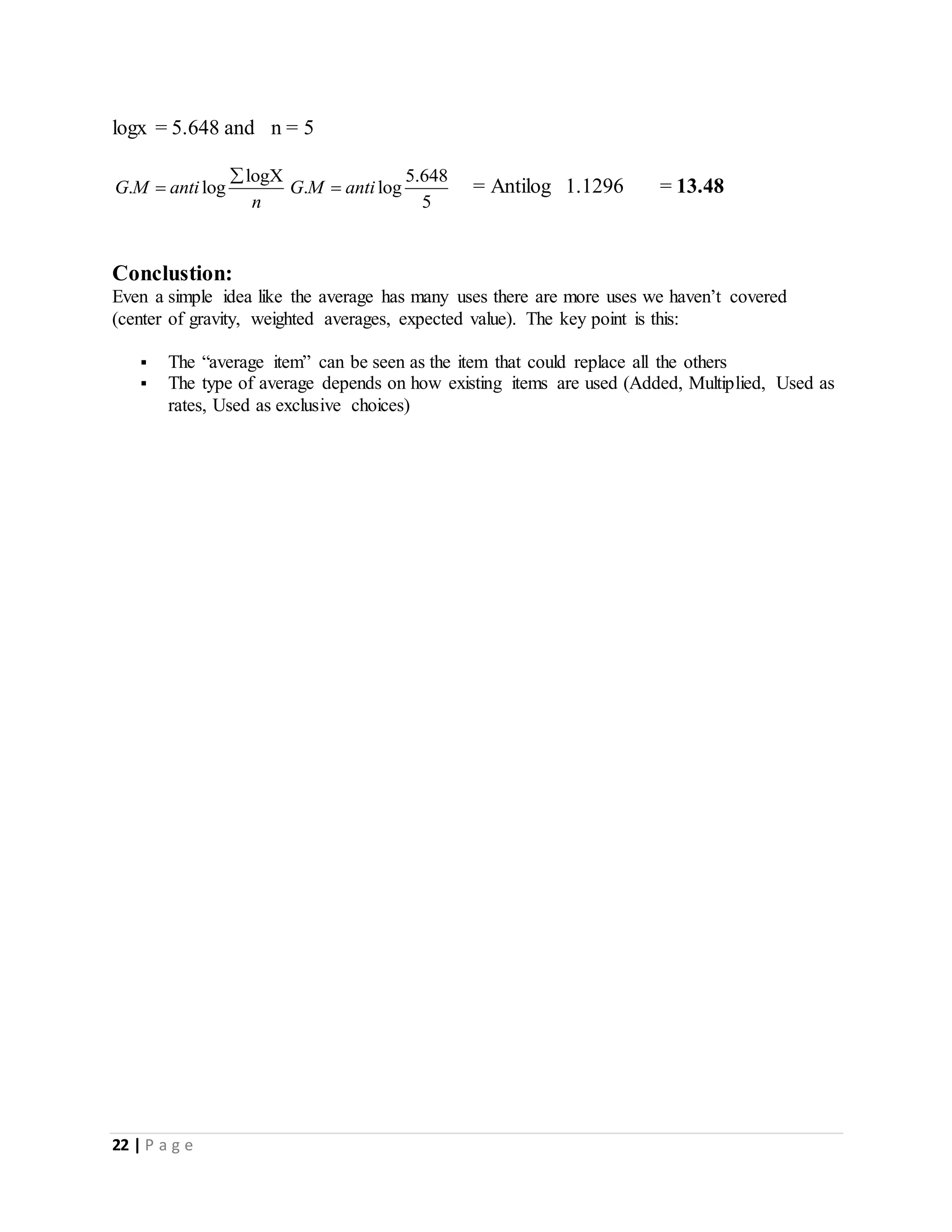 22 | P a g e
logx = 5.648 and n = 5
logX
. logG M anti
n


5.648
. log
5
G M anti = Antilog 1.1296 = 13.48
Conclustion:
Even a simple idea like the average has many uses there are more uses we haven’t covered
(center of gravity, weighted averages, expected value). The key point is this:
 The “average item” can be seen as the item that could replace all the others
 The type of average depends on how existing items are used (Added, Multiplied, Used as
rates, Used as exclusive choices)
 