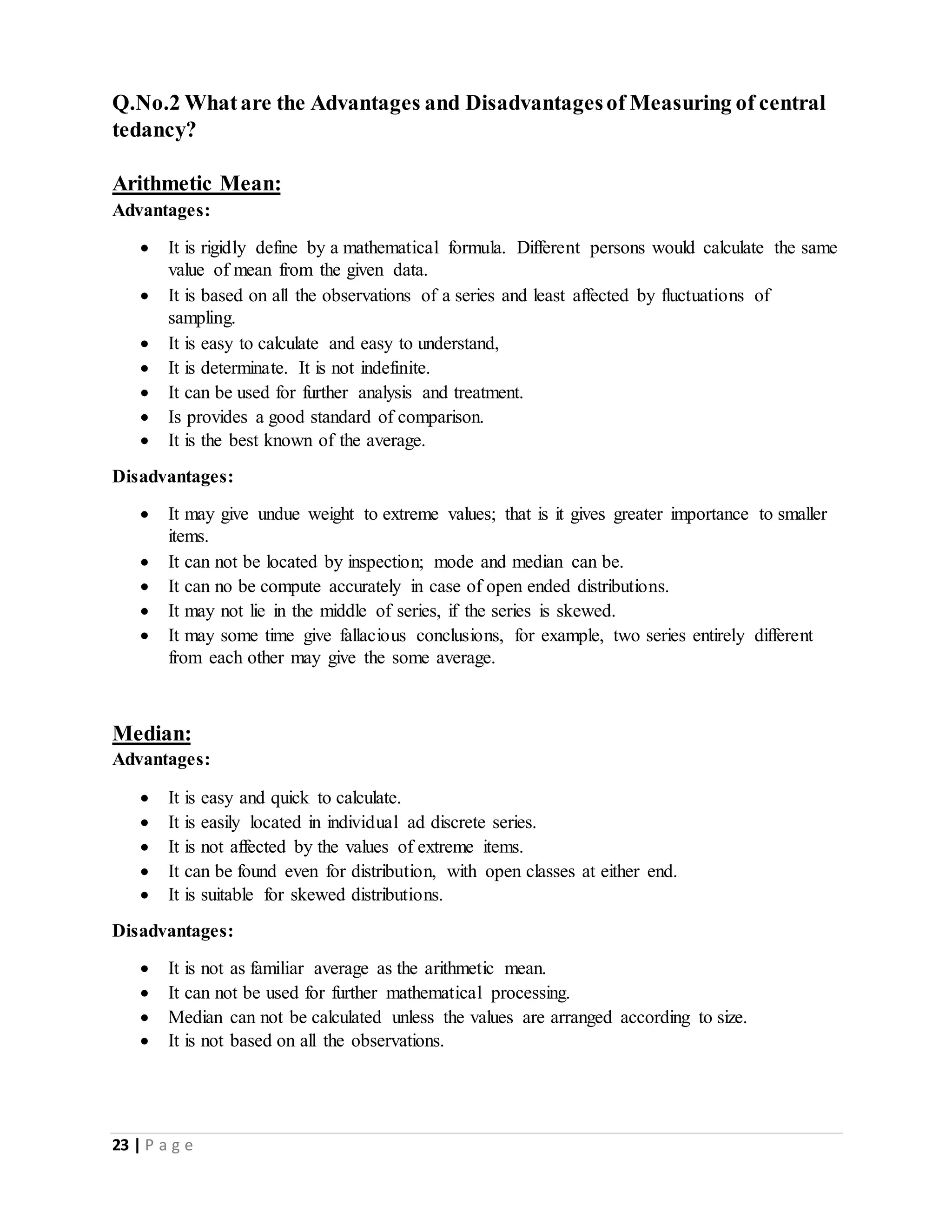 23 | P a g e
Q.No.2 Whatare the Advantages and Disadvantagesof Measuring of central
tedancy?
Arithmetic Mean:
Advantages:
 It is rigidly define by a mathematical formula. Different persons would calculate the same
value of mean from the given data.
 It is based on all the observations of a series and least affected by fluctuations of
sampling.
 It is easy to calculate and easy to understand,
 It is determinate. It is not indefinite.
 It can be used for further analysis and treatment.
 Is provides a good standard of comparison.
 It is the best known of the average.
Disadvantages:
 It may give undue weight to extreme values; that is it gives greater importance to smaller
items.
 It can not be located by inspection; mode and median can be.
 It can no be compute accurately in case of open ended distributions.
 It may not lie in the middle of series, if the series is skewed.
 It may some time give fallacious conclusions, for example, two series entirely different
from each other may give the some average.
Median:
Advantages:
 It is easy and quick to calculate.
 It is easily located in individual ad discrete series.
 It is not affected by the values of extreme items.
 It can be found even for distribution, with open classes at either end.
 It is suitable for skewed distributions.
Disadvantages:
 It is not as familiar average as the arithmetic mean.
 It can not be used for further mathematical processing.
 Median can not be calculated unless the values are arranged according to size.
 It is not based on all the observations.
 