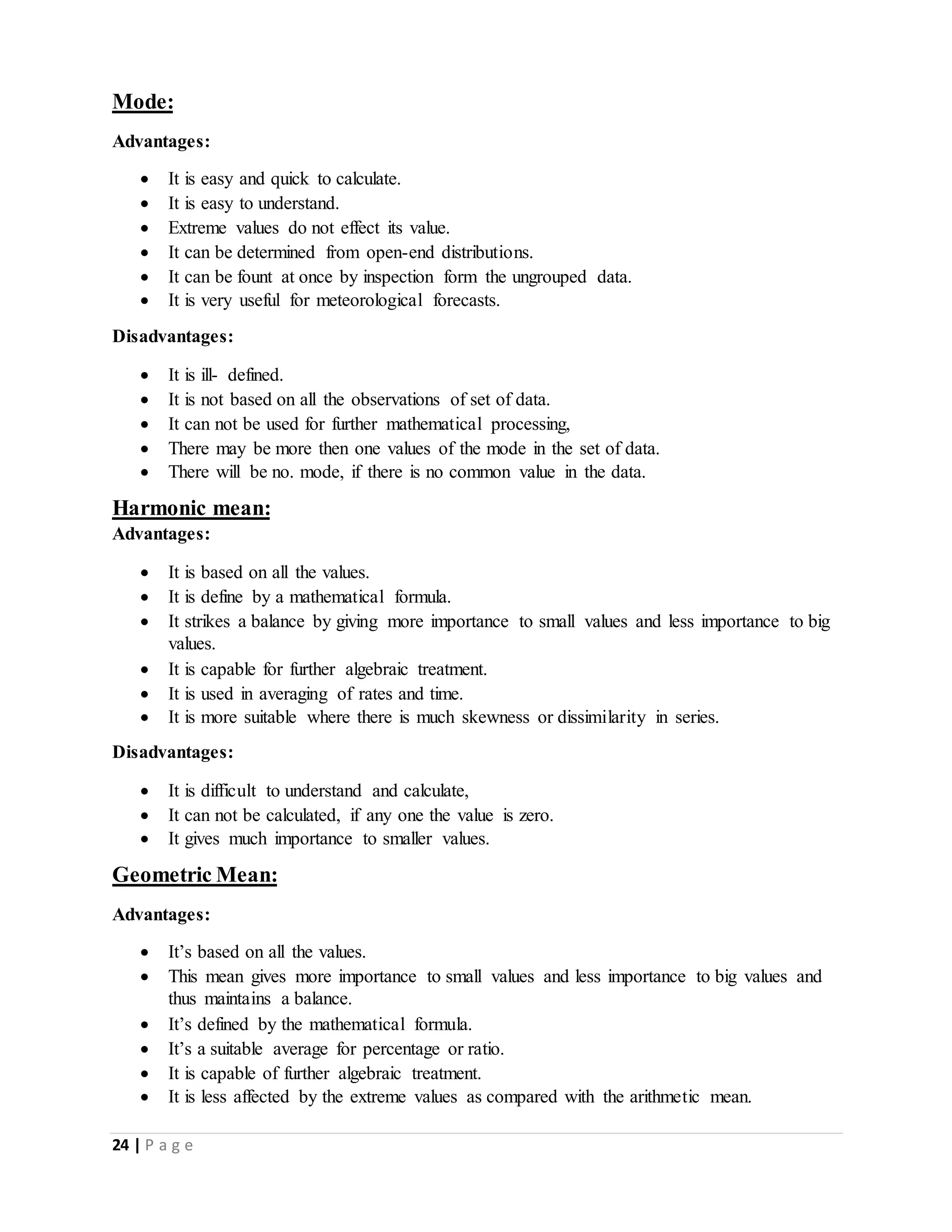 24 | P a g e
Mode:
Advantages:
 It is easy and quick to calculate.
 It is easy to understand.
 Extreme values do not effect its value.
 It can be determined from open-end distributions.
 It can be fount at once by inspection form the ungrouped data.
 It is very useful for meteorological forecasts.
Disadvantages:
 It is ill- defined.
 It is not based on all the observations of set of data.
 It can not be used for further mathematical processing,
 There may be more then one values of the mode in the set of data.
 There will be no. mode, if there is no common value in the data.
Harmonic mean:
Advantages:
 It is based on all the values.
 It is define by a mathematical formula.
 It strikes a balance by giving more importance to small values and less importance to big
values.
 It is capable for further algebraic treatment.
 It is used in averaging of rates and time.
 It is more suitable where there is much skewness or dissimilarity in series.
Disadvantages:
 It is difficult to understand and calculate,
 It can not be calculated, if any one the value is zero.
 It gives much importance to smaller values.
Geometric Mean:
Advantages:
 It’s based on all the values.
 This mean gives more importance to small values and less importance to big values and
thus maintains a balance.
 It’s defined by the mathematical formula.
 It’s a suitable average for percentage or ratio.
 It is capable of further algebraic treatment.
 It is less affected by the extreme values as compared with the arithmetic mean.
 