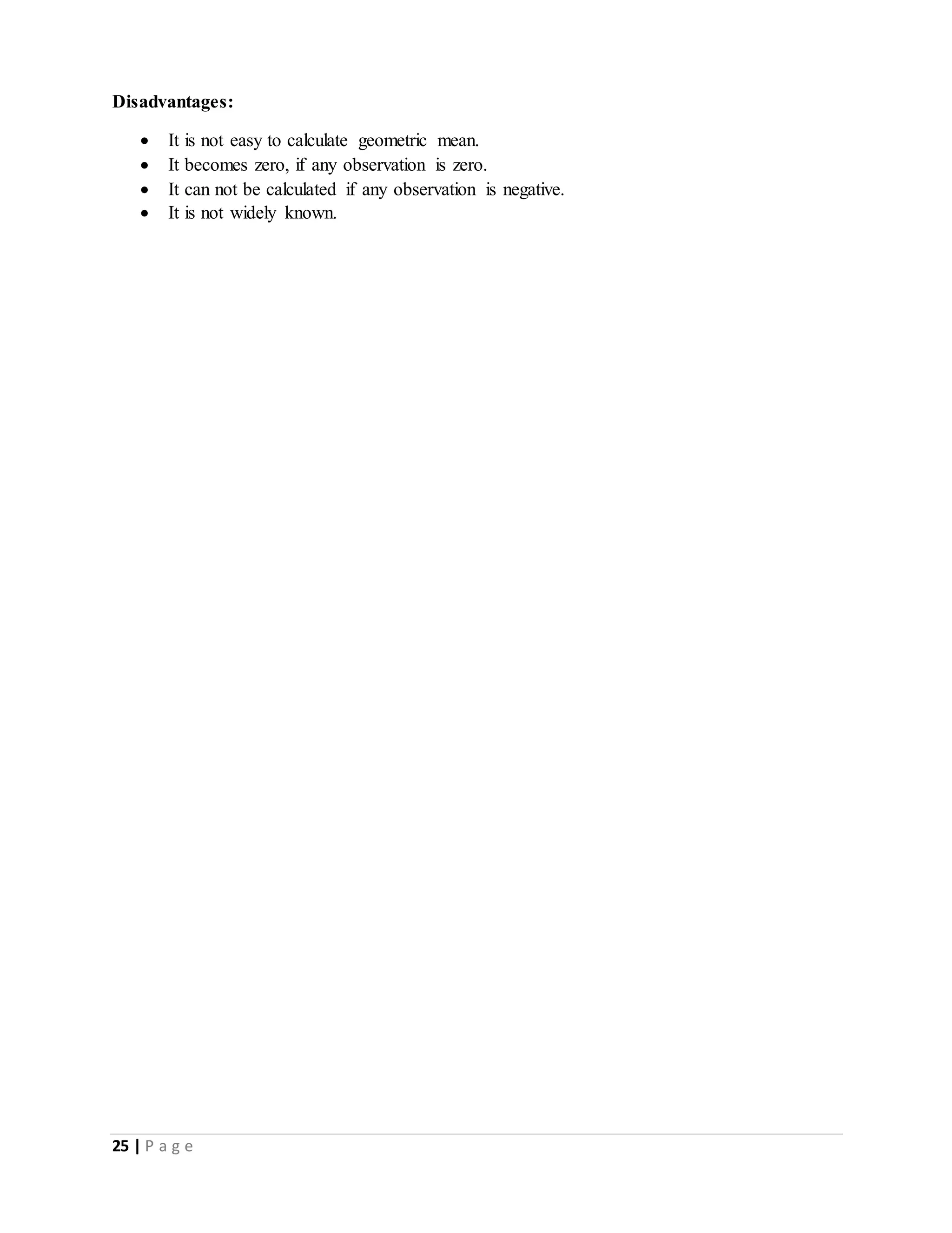 25 | P a g e
Disadvantages:
 It is not easy to calculate geometric mean.
 It becomes zero, if any observation is zero.
 It can not be calculated if any observation is negative.
 It is not widely known.
 
