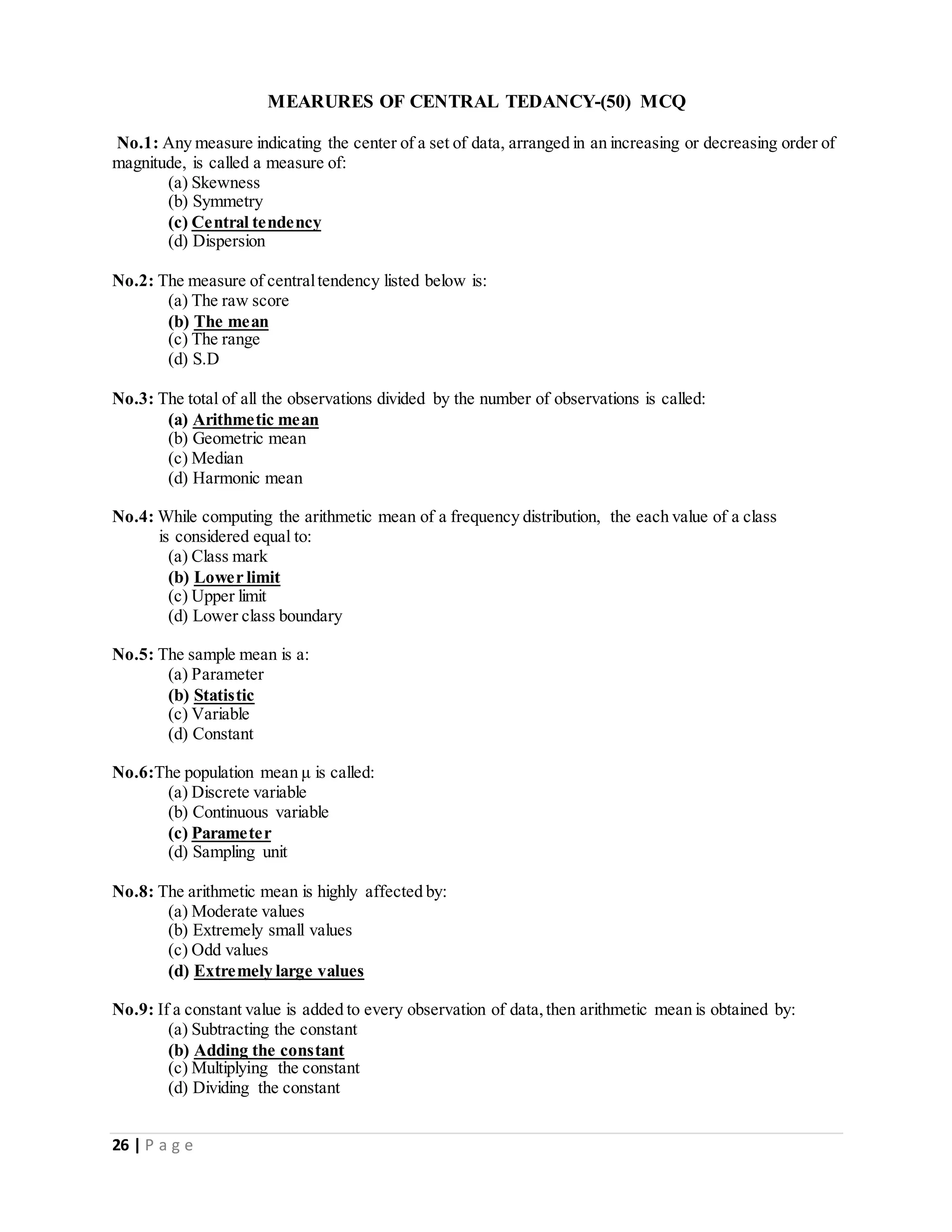 26 | P a g e
MEARURES OF CENTRAL TEDANCY-(50) MCQ
No.1: Any measure indicating the center of a set of data, arranged in an increasing or decreasing order of
magnitude, is called a measure of:
(a) Skewness
(b) Symmetry
(c) Central tendency
(d) Dispersion
No.2: The measure of centraltendency listed below is:
(a) The raw score
(b) The mean
(c) The range
(d) S.D
No.3: The total of all the observations divided by the number of observations is called:
(a) Arithmetic mean
(b) Geometric mean
(c) Median
(d) Harmonic mean
No.4: While computing the arithmetic mean of a frequency distribution, the each value of a class
is considered equal to:
(a) Class mark
(b) Lower limit
(c) Upper limit
(d) Lower class boundary
No.5: The sample mean is a:
(a) Parameter
(b) Statistic
(c) Variable
(d) Constant
No.6:The population mean μ is called:
(a) Discrete variable
(b) Continuous variable
(c) Parameter
(d) Sampling unit
No.8: The arithmetic mean is highly affected by:
(a) Moderate values
(b) Extremely small values
(c) Odd values
(d) Extremely large values
No.9: If a constant value is added to every observation of data,then arithmetic mean is obtained by:
(a) Subtracting the constant
(b) Adding the constant
(c) Multiplying the constant
(d) Dividing the constant
 