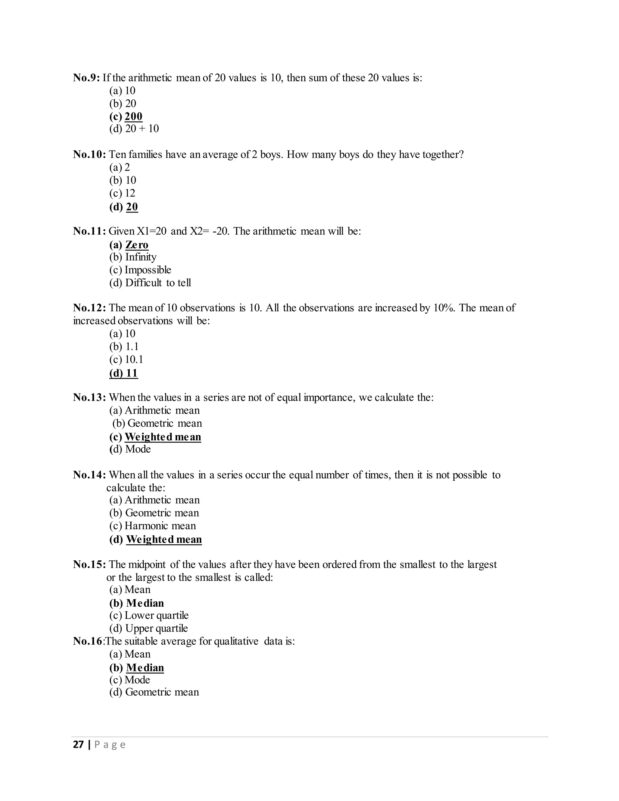 27 | P a g e
No.9: If the arithmetic mean of 20 values is 10, then sum of these 20 values is:
(a) 10
(b) 20
(c) 200
(d) 20 + 10
No.10: Ten families have an average of 2 boys. How many boys do they have together?
(a) 2
(b) 10
(c) 12
(d) 20
No.11: Given X1=20 and X2= -20. The arithmetic mean will be:
(a) Zero
(b) Infinity
(c) Impossible
(d) Difficult to tell
No.12: The mean of 10 observations is 10. All the observations are increased by 10%. The mean of
increased observations will be:
(a) 10
(b) 1.1
(c) 10.1
(d) 11
No.13: When the values in a series are not of equal importance, we calculate the:
(a) Arithmetic mean
(b) Geometric mean
(c) Weighted mean
(d) Mode
No.14: When all the values in a series occur the equal number of times, then it is not possible to
calculate the:
(a) Arithmetic mean
(b) Geometric mean
(c) Harmonic mean
(d) Weighted mean
No.15: The midpoint of the values after they have been ordered from the smallest to the largest
or the largest to the smallest is called:
(a) Mean
(b) Median
(c) Lower quartile
(d) Upper quartile
No.16:The suitable average for qualitative data is:
(a) Mean
(b) Median
(c) Mode
(d) Geometric mean
 