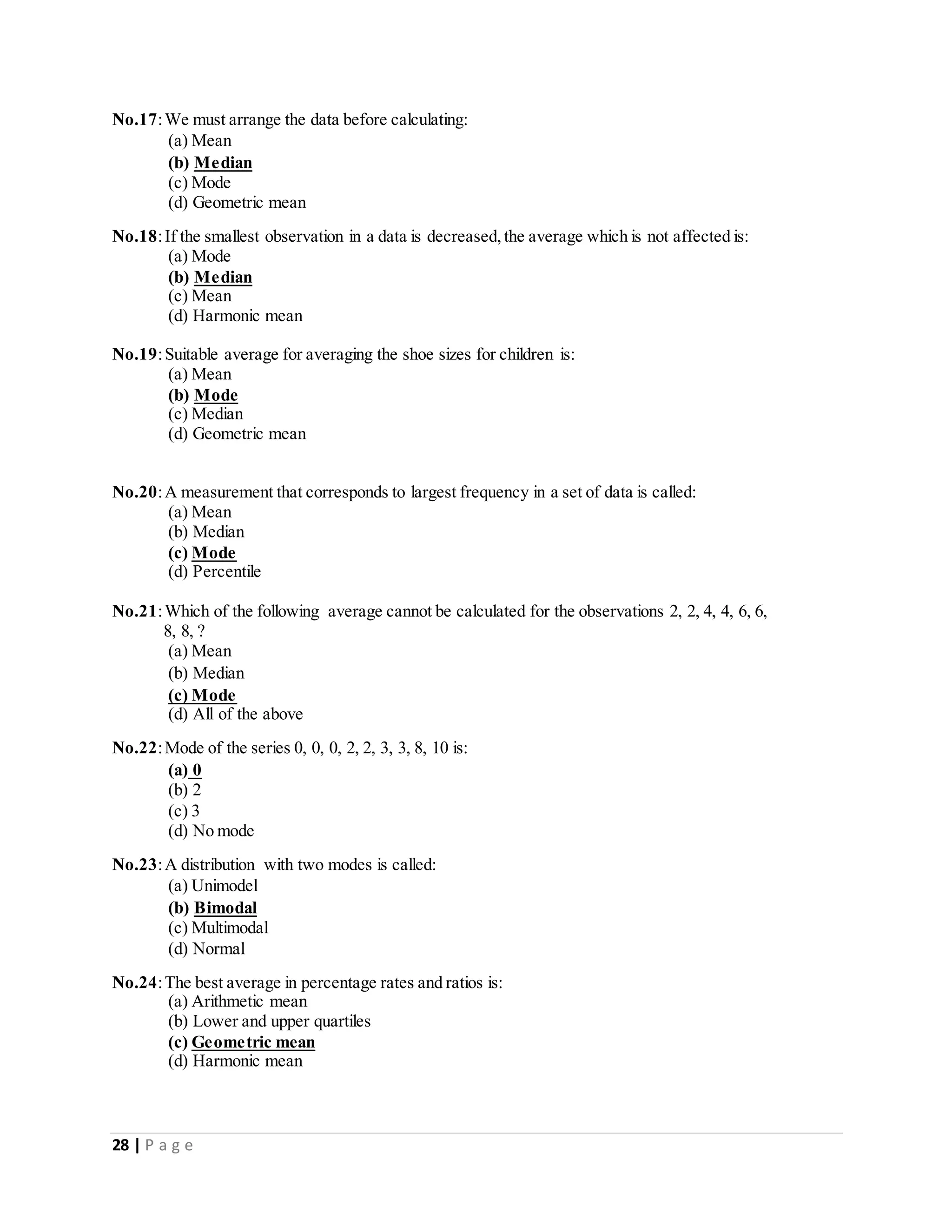 28 | P a g e
No.17:We must arrange the data before calculating:
(a) Mean
(b) Median
(c) Mode
(d) Geometric mean
No.18:If the smallest observation in a data is decreased,the average which is not affected is:
(a) Mode
(b) Median
(c) Mean
(d) Harmonic mean
No.19:Suitable average for averaging the shoe sizes for children is:
(a) Mean
(b) Mode
(c) Median
(d) Geometric mean
No.20:A measurement that corresponds to largest frequency in a set of data is called:
(a) Mean
(b) Median
(c) Mode
(d) Percentile
No.21:Which of the following average cannot be calculated for the observations 2, 2, 4, 4, 6, 6,
8, 8, ?
(a) Mean
(b) Median
(c) Mode
(d) All of the above
No.22:Mode of the series 0, 0, 0, 2, 2, 3, 3, 8, 10 is:
(a) 0
(b) 2
(c) 3
(d) No mode
No.23:A distribution with two modes is called:
(a) Unimodel
(b) Bimodal
(c) Multimodal
(d) Normal
No.24:The best average in percentage rates and ratios is:
(a) Arithmetic mean
(b) Lower and upper quartiles
(c) Geometric mean
(d) Harmonic mean
 