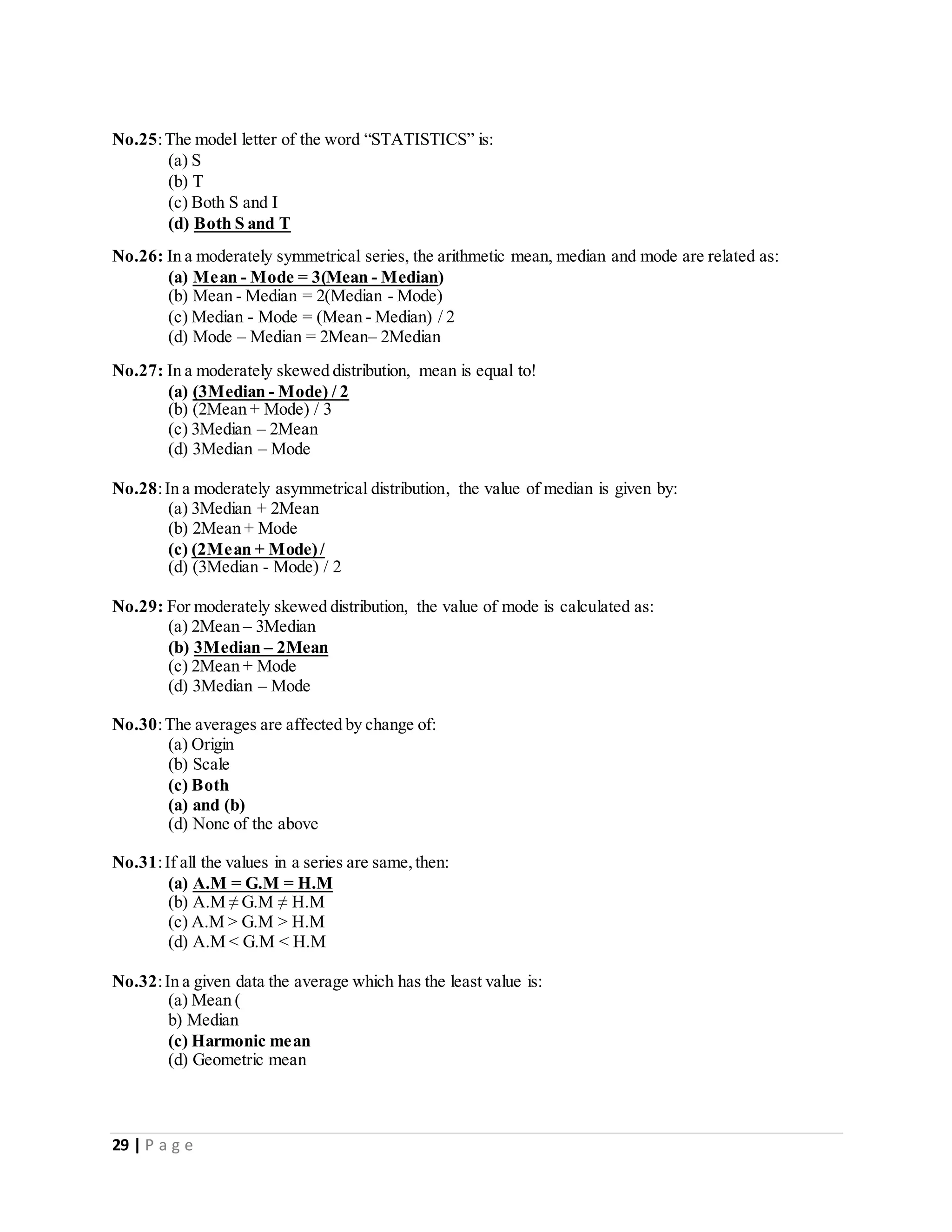 29 | P a g e
No.25:The model letter of the word “STATISTICS” is:
(a) S
(b) T
(c) Both S and I
(d) Both S and T
No.26: In a moderately symmetrical series, the arithmetic mean, median and mode are related as:
(a) Mean - Mode = 3(Mean - Median)
(b) Mean - Median = 2(Median - Mode)
(c) Median - Mode = (Mean - Median) / 2
(d) Mode – Median = 2Mean– 2Median
No.27: In a moderately skewed distribution, mean is equal to!
(a) (3Median - Mode) / 2
(b) (2Mean + Mode) / 3
(c) 3Median – 2Mean
(d) 3Median – Mode
No.28:In a moderately asymmetrical distribution, the value of median is given by:
(a) 3Median + 2Mean
(b) 2Mean + Mode
(c) (2Mean + Mode)/
(d) (3Median - Mode) / 2
No.29: For moderately skewed distribution, the value of mode is calculated as:
(a) 2Mean – 3Median
(b) 3Median – 2Mean
(c) 2Mean + Mode
(d) 3Median – Mode
No.30:The averages are affected by change of:
(a) Origin
(b) Scale
(c) Both
(a) and (b)
(d) None of the above
No.31:If all the values in a series are same,then:
(a) A.M = G.M = H.M
(b) A.M ≠ G.M ≠ H.M
(c) A.M > G.M > H.M
(d) A.M < G.M < H.M
No.32:In a given data the average which has the least value is:
(a) Mean (
b) Median
(c) Harmonic mean
(d) Geometric mean
 