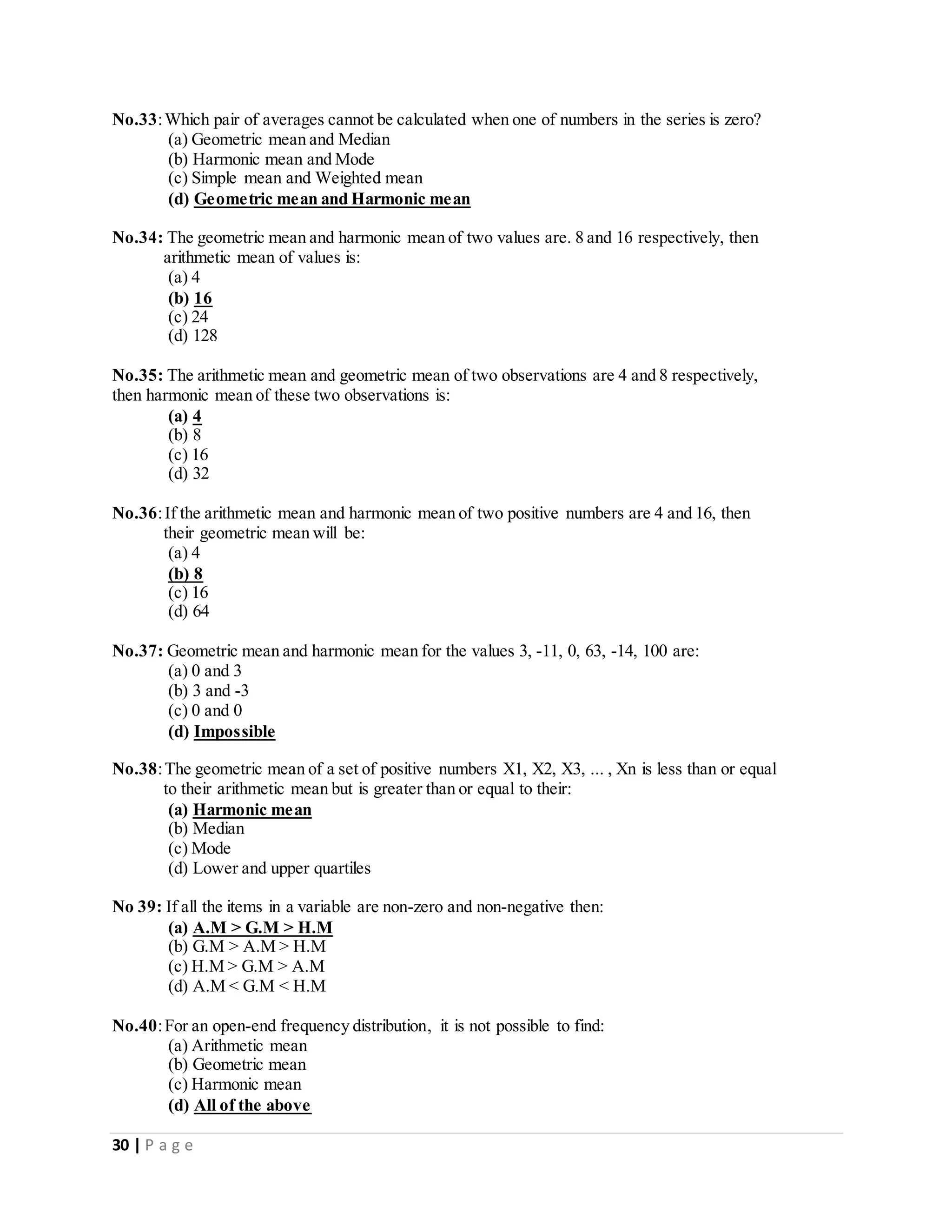 30 | P a g e
No.33:Which pair of averages cannot be calculated when one of numbers in the series is zero?
(a) Geometric mean and Median
(b) Harmonic mean and Mode
(c) Simple mean and Weighted mean
(d) Geometric mean and Harmonic mean
No.34: The geometric mean and harmonic mean of two values are. 8 and 16 respectively, then
arithmetic mean of values is:
(a) 4
(b) 16
(c) 24
(d) 128
No.35: The arithmetic mean and geometric mean of two observations are 4 and 8 respectively,
then harmonic mean of these two observations is:
(a) 4
(b) 8
(c) 16
(d) 32
No.36:If the arithmetic mean and harmonic mean of two positive numbers are 4 and 16, then
their geometric mean will be:
(a) 4
(b) 8
(c) 16
(d) 64
No.37: Geometric mean and harmonic mean for the values 3, -11, 0, 63, -14, 100 are:
(a) 0 and 3
(b) 3 and -3
(c) 0 and 0
(d) Impossible
No.38:The geometric mean of a set of positive numbers X1, X2, X3, ... , Xn is less than or equal
to their arithmetic mean but is greater than or equal to their:
(a) Harmonic mean
(b) Median
(c) Mode
(d) Lower and upper quartiles
No 39: If all the items in a variable are non-zero and non-negative then:
(a) A.M > G.M > H.M
(b) G.M > A.M > H.M
(c) H.M > G.M > A.M
(d) A.M < G.M < H.M
No.40:For an open-end frequency distribution, it is not possible to find:
(a) Arithmetic mean
(b) Geometric mean
(c) Harmonic mean
(d) All of the above
 