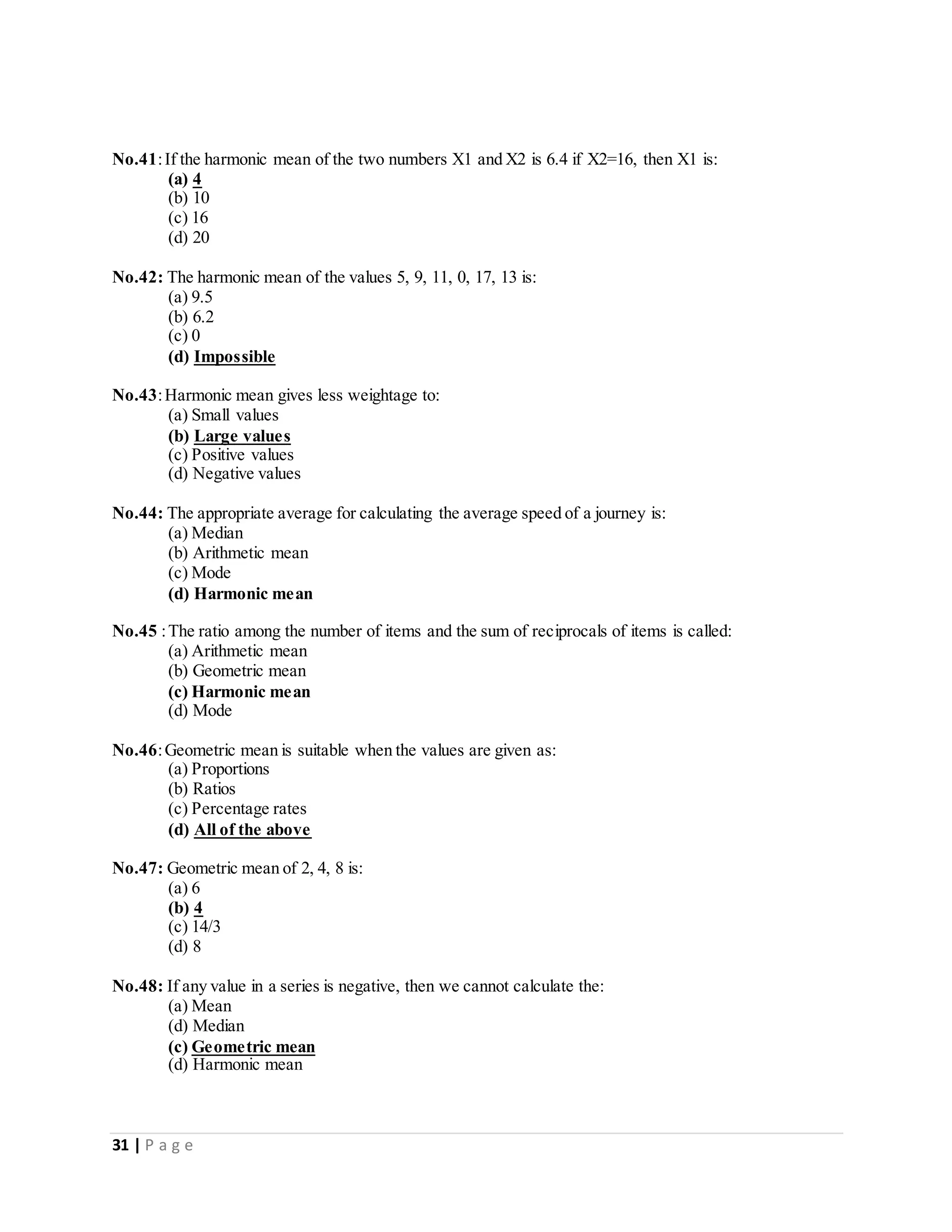 31 | P a g e
No.41:If the harmonic mean of the two numbers X1 and X2 is 6.4 if X2=16, then X1 is:
(a) 4
(b) 10
(c) 16
(d) 20
No.42: The harmonic mean of the values 5, 9, 11, 0, 17, 13 is:
(a) 9.5
(b) 6.2
(c) 0
(d) Impossible
No.43:Harmonic mean gives less weightage to:
(a) Small values
(b) Large values
(c) Positive values
(d) Negative values
No.44: The appropriate average for calculating the average speed of a journey is:
(a) Median
(b) Arithmetic mean
(c) Mode
(d) Harmonic mean
No.45 :The ratio among the number of items and the sum of reciprocals of items is called:
(a) Arithmetic mean
(b) Geometric mean
(c) Harmonic mean
(d) Mode
No.46:Geometric mean is suitable when the values are given as:
(a) Proportions
(b) Ratios
(c) Percentage rates
(d) All of the above
No.47: Geometric mean of 2, 4, 8 is:
(a) 6
(b) 4
(c) 14/3
(d) 8
No.48: If any value in a series is negative, then we cannot calculate the:
(a) Mean
(d) Median
(c) Geometric mean
(d) Harmonic mean
 