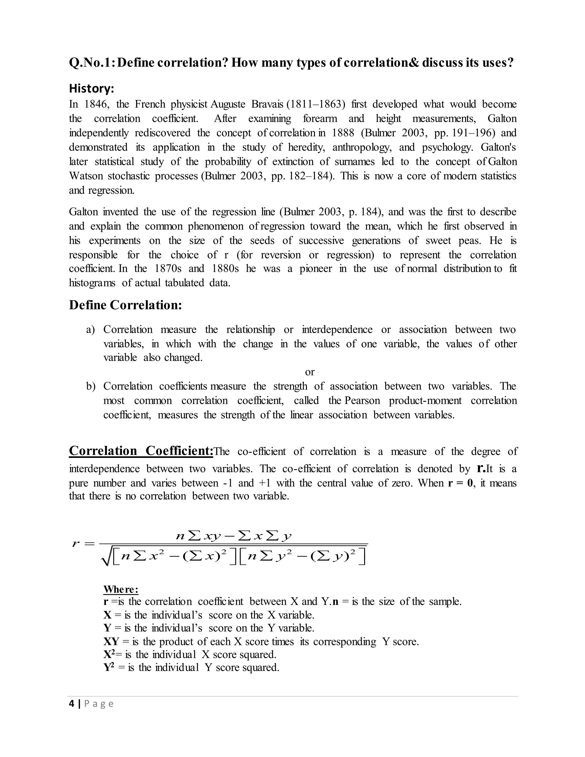 4 | P a g e
Q.No.1:Define correlation? How many types of correlation& discuss its uses?
History:
In 1846, the French physicist Auguste Bravais (1811–1863) first developed what would become
the correlation coefficient. After examining forearm and height measurements, Galton
independently rediscovered the concept of correlation in 1888 (Bulmer 2003, pp. 191–196) and
demonstrated its application in the study of heredity, anthropology, and psychology. Galton's
later statistical study of the probability of extinction of surnames led to the concept of Galton
Watson stochastic processes (Bulmer 2003, pp. 182–184). This is now a core of modern statistics
and regression.
Galton invented the use of the regression line (Bulmer 2003, p. 184), and was the first to describe
and explain the common phenomenon of regression toward the mean, which he first observed in
his experiments on the size of the seeds of successive generations of sweet peas. He is
responsible for the choice of r (for reversion or regression) to represent the correlation
coefficient. In the 1870s and 1880s he was a pioneer in the use of normal distribution to fit
histograms of actual tabulated data.
Define Correlation:
a) Correlation measure the relationship or interdependence or association between two
variables, in which with the change in the values of one variable, the values of other
variable also changed.
or
b) Correlation coefficients measure the strength of association between two variables. The
most common correlation coefficient, called the Pearson product-moment correlation
coefficient, measures the strength of the linear association between variables.
Correlation Coefficient:The co-efficient of correlation is a measure of the degree of
interdependence between two variables. The co-efficient of correlation is denoted by r.It is a
pure number and varies between -1 and +1 with the central value of zero. When r = 0, it means
that there is no correlation between two variable.
2 2 2 2
( ) ( )
n xy x y
r
n x x n y y
   

           
Where:
r =is the correlation coefficient between X and Y.n = is the size of the sample.
X = is the individual’s score on the X variable.
Y = is the individual’s score on the Y variable.
XY = is the product of each X score times its corresponding Y score.
X2= is the individual X score squared.
Y2 = is the individual Y score squared.
 