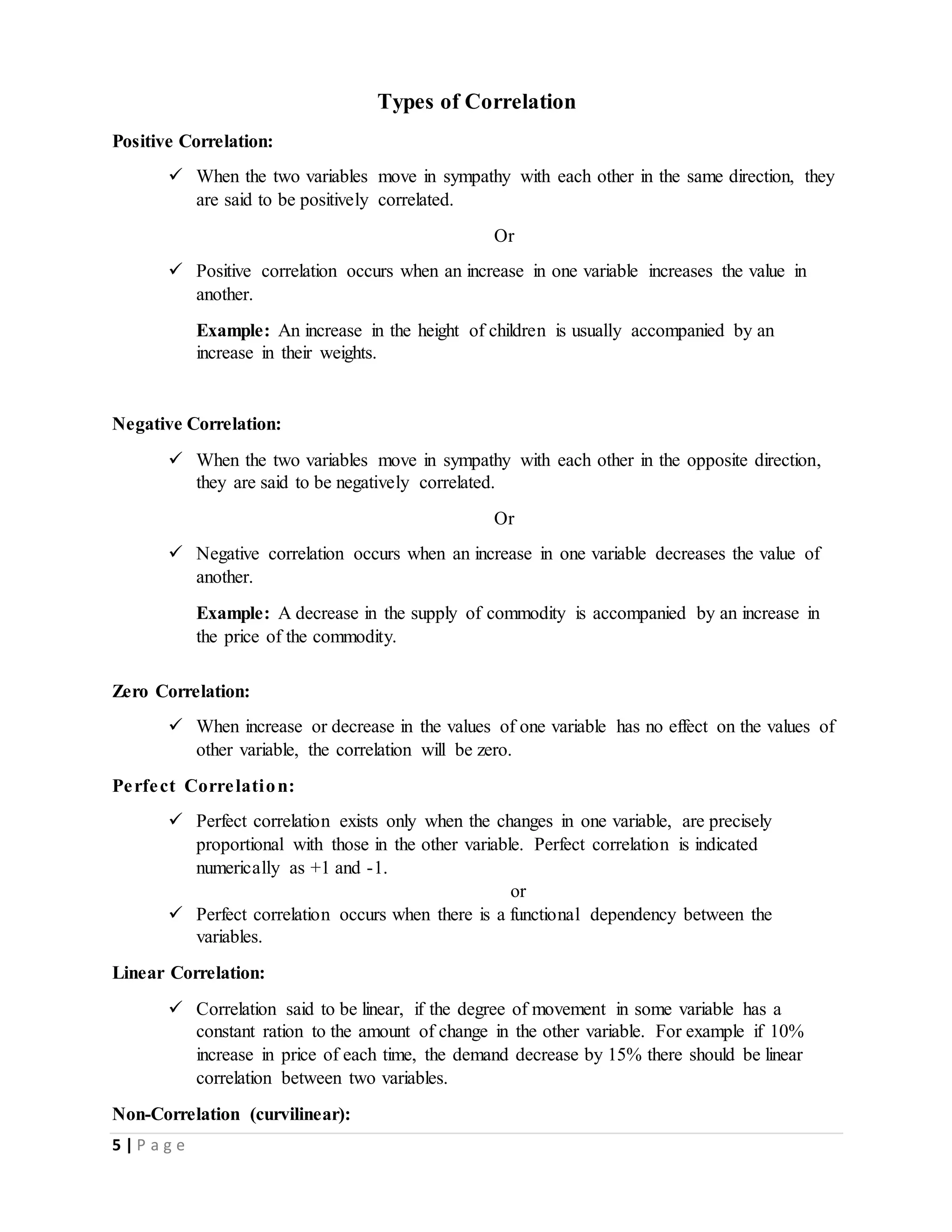 5 | P a g e
Types of Correlation
Positive Correlation:
 When the two variables move in sympathy with each other in the same direction, they
are said to be positively correlated.
Or
 Positive correlation occurs when an increase in one variable increases the value in
another.
Example: An increase in the height of children is usually accompanied by an
increase in their weights.
Negative Correlation:
 When the two variables move in sympathy with each other in the opposite direction,
they are said to be negatively correlated.
Or
 Negative correlation occurs when an increase in one variable decreases the value of
another.
Example: A decrease in the supply of commodity is accompanied by an increase in
the price of the commodity.
Zero Correlation:
 When increase or decrease in the values of one variable has no effect on the values of
other variable, the correlation will be zero.
Perfect Correlation:
 Perfect correlation exists only when the changes in one variable, are precisely
proportional with those in the other variable. Perfect correlation is indicated
numerically as +1 and -1.
or
 Perfect correlation occurs when there is a functional dependency between the
variables.
Linear Correlation:
 Correlation said to be linear, if the degree of movement in some variable has a
constant ration to the amount of change in the other variable. For example if 10%
increase in price of each time, the demand decrease by 15% there should be linear
correlation between two variables.
Non-Correlation (curvilinear):
 