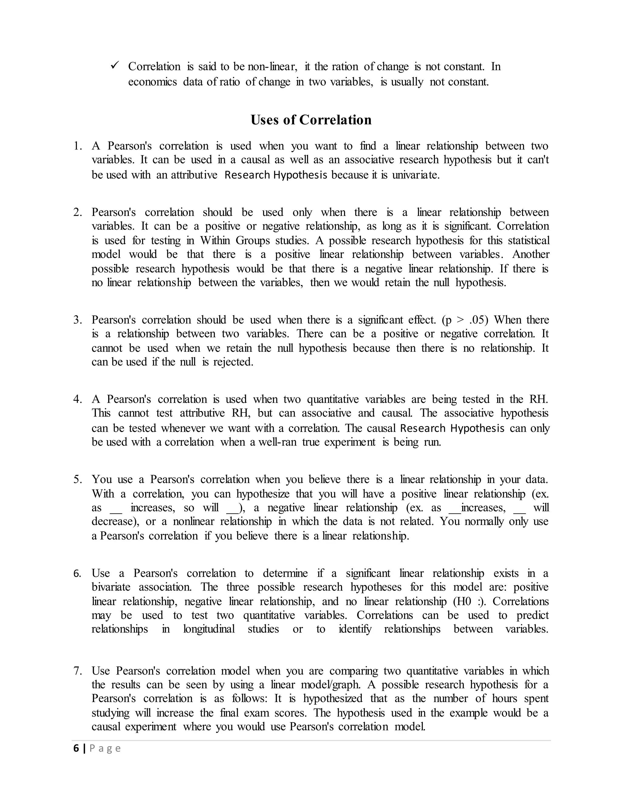 6 | P a g e
 Correlation is said to be non-linear, it the ration of change is not constant. In
economics data of ratio of change in two variables, is usually not constant.
Uses of Correlation
1. A Pearson's correlation is used when you want to find a linear relationship between two
variables. It can be used in a causal as well as an associative research hypothesis but it can't
be used with an attributive Research Hypothesis because it is univariate.
2. Pearson's correlation should be used only when there is a linear relationship between
variables. It can be a positive or negative relationship, as long as it is significant. Correlation
is used for testing in Within Groups studies. A possible research hypothesis for this statistical
model would be that there is a positive linear relationship between variables. Another
possible research hypothesis would be that there is a negative linear relationship. If there is
no linear relationship between the variables, then we would retain the null hypothesis.
3. Pearson's correlation should be used when there is a significant effect. (p > .05) When there
is a relationship between two variables. There can be a positive or negative correlation. It
cannot be used when we retain the null hypothesis because then there is no relationship. It
can be used if the null is rejected.
4. A Pearson's correlation is used when two quantitative variables are being tested in the RH.
This cannot test attributive RH, but can associative and causal. The associative hypothesis
can be tested whenever we want with a correlation. The causal Research Hypothesis can only
be used with a correlation when a well-ran true experiment is being run.
5. You use a Pearson's correlation when you believe there is a linear relationship in your data.
With a correlation, you can hypothesize that you will have a positive linear relationship (ex.
as __ increases, so will __), a negative linear relationship (ex. as __increases, __ will
decrease), or a nonlinear relationship in which the data is not related. You normally only use
a Pearson's correlation if you believe there is a linear relationship.
6. Use a Pearson's correlation to determine if a significant linear relationship exists in a
bivariate association. The three possible research hypotheses for this model are: positive
linear relationship, negative linear relationship, and no linear relationship (H0 :). Correlations
may be used to test two quantitative variables. Correlations can be used to predict
relationships in longitudinal studies or to identify relationships between variables.
7. Use Pearson's correlation model when you are comparing two quantitative variables in which
the results can be seen by using a linear model/graph. A possible research hypothesis for a
Pearson's correlation is as follows: It is hypothesized that as the number of hours spent
studying will increase the final exam scores. The hypothesis used in the example would be a
causal experiment where you would use Pearson's correlation model.
 
