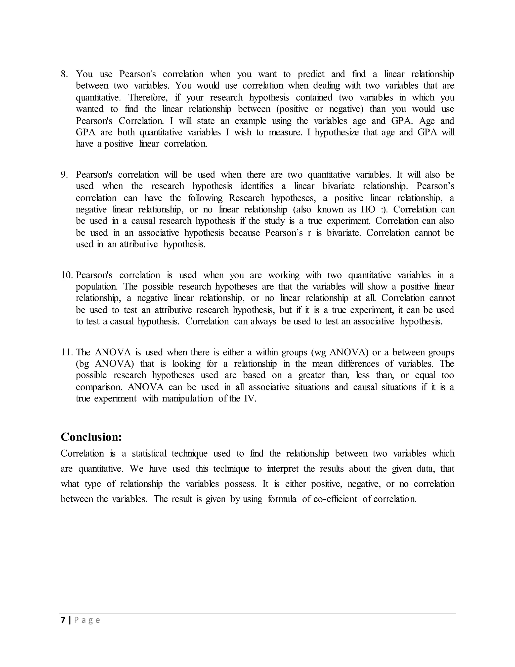 7 | P a g e
8. You use Pearson's correlation when you want to predict and find a linear relationship
between two variables. You would use correlation when dealing with two variables that are
quantitative. Therefore, if your research hypothesis contained two variables in which you
wanted to find the linear relationship between (positive or negative) than you would use
Pearson's Correlation. I will state an example using the variables age and GPA. Age and
GPA are both quantitative variables I wish to measure. I hypothesize that age and GPA will
have a positive linear correlation.
9. Pearson's correlation will be used when there are two quantitative variables. It will also be
used when the research hypothesis identifies a linear bivariate relationship. Pearson’s
correlation can have the following Research hypotheses, a positive linear relationship, a
negative linear relationship, or no linear relationship (also known as HO :). Correlation can
be used in a causal research hypothesis if the study is a true experiment. Correlation can also
be used in an associative hypothesis because Pearson’s r is bivariate. Correlation cannot be
used in an attributive hypothesis.
10. Pearson's correlation is used when you are working with two quantitative variables in a
population. The possible research hypotheses are that the variables will show a positive linear
relationship, a negative linear relationship, or no linear relationship at all. Correlation cannot
be used to test an attributive research hypothesis, but if it is a true experiment, it can be used
to test a casual hypothesis. Correlation can always be used to test an associative hypothesis.
11. The ANOVA is used when there is either a within groups (wg ANOVA) or a between groups
(bg ANOVA) that is looking for a relationship in the mean differences of variables. The
possible research hypotheses used are based on a greater than, less than, or equal too
comparison. ANOVA can be used in all associative situations and causal situations if it is a
true experiment with manipulation of the IV.
Conclusion:
Correlation is a statistical technique used to find the relationship between two variables which
are quantitative. We have used this technique to interpret the results about the given data, that
what type of relationship the variables possess. It is either positive, negative, or no correlation
between the variables. The result is given by using formula of co-efficient of correlation.
 