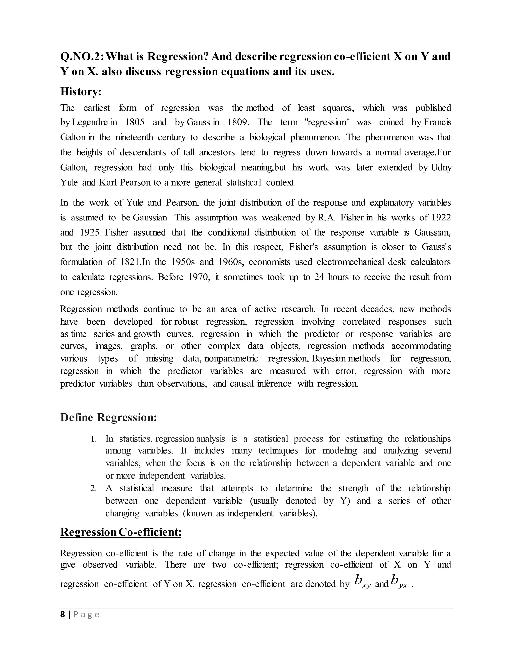 8 | P a g e
Q.NO.2:What is Regression? And describe regressionco-efficient X on Y and
Y on X. also discuss regression equations and its uses.
History:
The earliest form of regression was the method of least squares, which was published
by Legendre in 1805 and by Gauss in 1809. The term "regression" was coined by Francis
Galton in the nineteenth century to describe a biological phenomenon. The phenomenon was that
the heights of descendants of tall ancestors tend to regress down towards a normal average.For
Galton, regression had only this biological meaning,but his work was later extended by Udny
Yule and Karl Pearson to a more general statistical context.
In the work of Yule and Pearson, the joint distribution of the response and explanatory variables
is assumed to be Gaussian. This assumption was weakened by R.A. Fisher in his works of 1922
and 1925. Fisher assumed that the conditional distribution of the response variable is Gaussian,
but the joint distribution need not be. In this respect, Fisher's assumption is closer to Gauss's
formulation of 1821.In the 1950s and 1960s, economists used electromechanical desk calculators
to calculate regressions. Before 1970, it sometimes took up to 24 hours to receive the result from
one regression.
Regression methods continue to be an area of active research. In recent decades, new methods
have been developed for robust regression, regression involving correlated responses such
as time series and growth curves, regression in which the predictor or response variables are
curves, images, graphs, or other complex data objects, regression methods accommodating
various types of missing data, nonparametric regression, Bayesian methods for regression,
regression in which the predictor variables are measured with error, regression with more
predictor variables than observations, and causal inference with regression.
Define Regression:
1. In statistics, regression analysis is a statistical process for estimating the relationships
among variables. It includes many techniques for modeling and analyzing several
variables, when the focus is on the relationship between a dependent variable and one
or more independent variables.
2. A statistical measure that attempts to determine the strength of the relationship
between one dependent variable (usually denoted by Y) and a series of other
changing variables (known as independent variables).
RegressionCo-efficient:
Regression co-efficient is the rate of change in the expected value of the dependent variable for a
give observed variable. There are two co-efficient; regression co-efficient of X on Y and
regression co-efficient of Y on X. regression co-efficient are denoted by xyb and yxb .
 