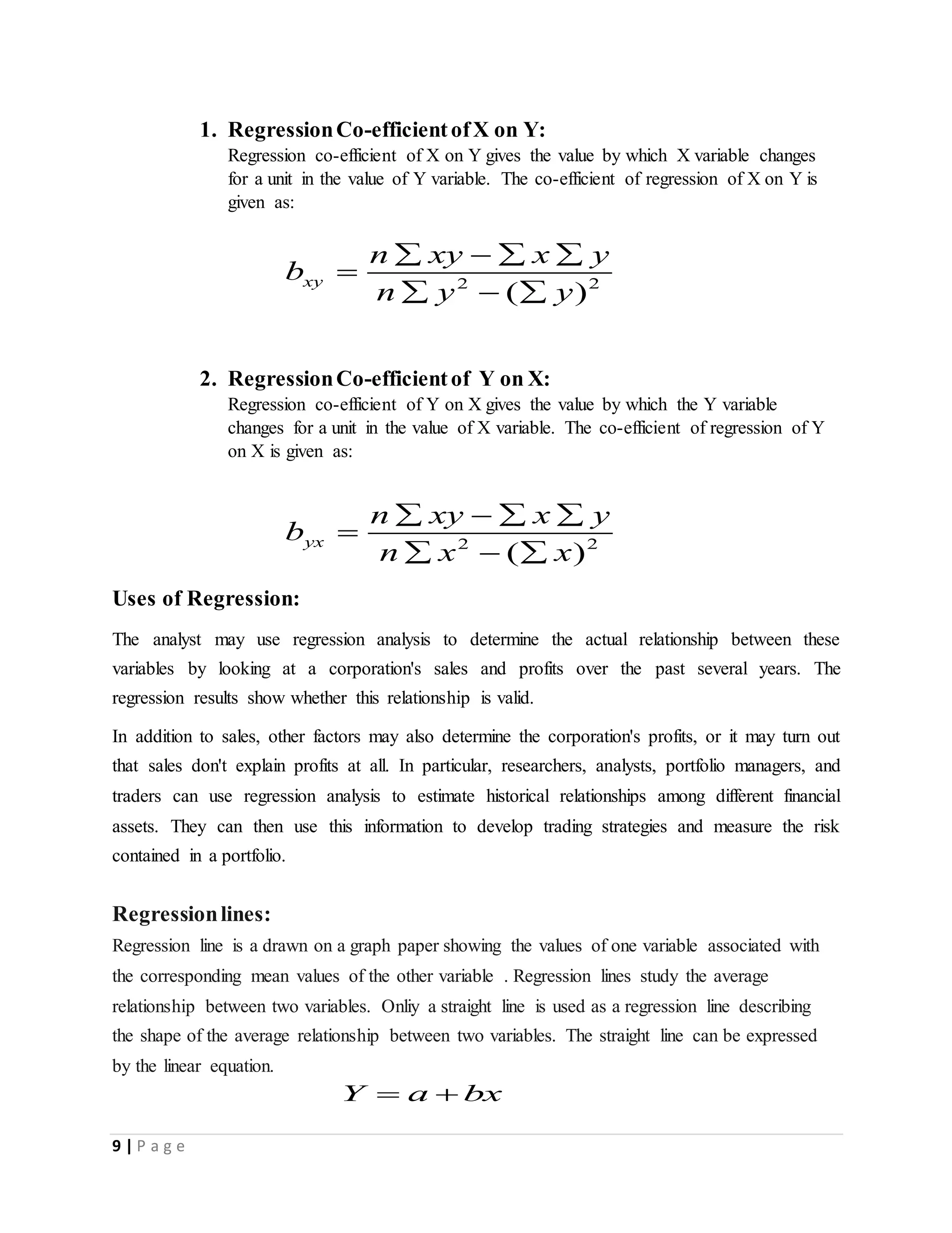 9 | P a g e
1. RegressionCo-efficientofX on Y:
Regression co-efficient of X on Y gives the value by which X variable changes
for a unit in the value of Y variable. The co-efficient of regression of X on Y is
given as:
2 2
( )
xy
n xy x y
b
n y y
   

  
2. RegressionCo-efficientof Y on X:
Regression co-efficient of Y on X gives the value by which the Y variable
changes for a unit in the value of X variable. The co-efficient of regression of Y
on X is given as:
2 2
( )
yx
n xy x y
b
n x x
   

  
Uses of Regression:
The analyst may use regression analysis to determine the actual relationship between these
variables by looking at a corporation's sales and profits over the past several years. The
regression results show whether this relationship is valid.
In addition to sales, other factors may also determine the corporation's profits, or it may turn out
that sales don't explain profits at all. In particular, researchers, analysts, portfolio managers, and
traders can use regression analysis to estimate historical relationships among different financial
assets. They can then use this information to develop trading strategies and measure the risk
contained in a portfolio.
Regressionlines:
Regression line is a drawn on a graph paper showing the values of one variable associated with
the corresponding mean values of the other variable . Regression lines study the average
relationship between two variables. Onliy a straight line is used as a regression line describing
the shape of the average relationship between two variables. The straight line can be expressed
by the linear equation.
Y a bx 
 