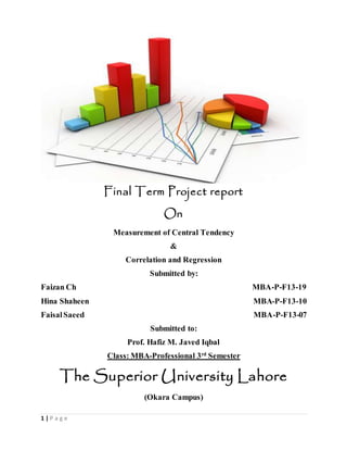 1 | P a g e
Final Term Project report
On
Measurement of Central Tendency
&
Correlation and Regression
Submitted by:
Faizan Ch MBA-P-F13-19
Hina Shaheen MBA-P-F13-10
FaisalSaeed MBA-P-F13-07
Submitted to:
Prof. Hafiz M. Javed Iqbal
Class: MBA-Professional 3rd
Semester
The Superior University Lahore
(Okara Campus)
 