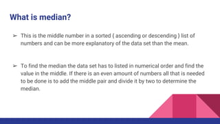 What is median?
➢ This is the middle number in a sorted { ascending or descending } list of
numbers and can be more explanatory of the data set than the mean.
➢ To find the median the data set has to listed in numerical order and find the
value in the middle. If there is an even amount of numbers all that is needed
to be done is to add the middle pair and divide it by two to determine the
median.
 