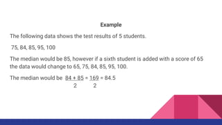 Example
The following data shows the test results of 5 students.
75, 84, 85, 95, 100
The median would be 85, however if a sixth student is added with a score of 65
the data would change to 65, 75, 84, 85, 95, 100.
The median would be 84 + 85 = 169 = 84.5
2 2
 