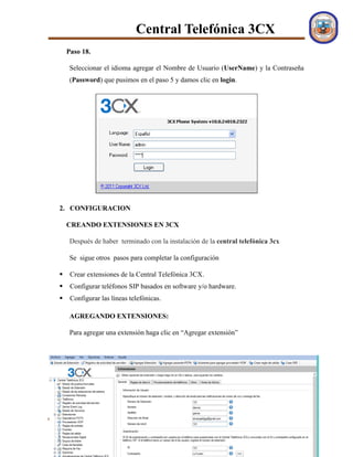 Central Telefónica 3CX
FACULTAD DE CIENCIAS INTEGRADAS DEL GRAN CHACO U.A.J.M.S Página 10
Paso 18.
Seleccionar el idioma agregar el Nombre de Usuario (UserName) y la Contraseña
(Password) que pusimos en el paso 5 y damos clic en login.
2. CONFIGURACION
CREANDO EXTENSIONES EN 3CX
Después de haber terminado con la instalación de la central telefónica 3cx
Se sigue otros pasos para completar la configuración
 Crear extensiones de la Central Telefónica 3CX.
 Configurar teléfonos SIP basados en software y/o hardware.
 Configurar las líneas telefónicas.
AGREGANDO EXTENSIONES:
Para agregar una extensión haga clic en “Agregar extensión”
 