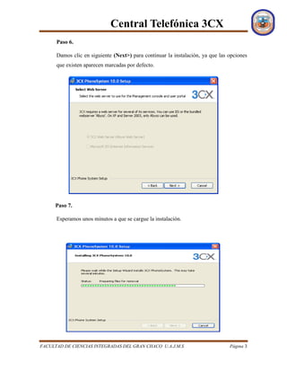 Central Telefónica 3CX
FACULTAD DE CIENCIAS INTEGRADAS DEL GRAN CHACO U.A.J.M.S Página 3
Paso 6.
Damos clic en siguiente (Next>) para continuar la instalación, ya que las opciones
que existen aparecen marcadas por defecto.
Paso 7.
Esperamos unos minutos a que se cargue la instalación.
 