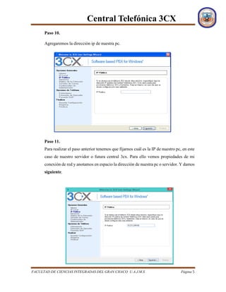 Central Telefónica 3CX
FACULTAD DE CIENCIAS INTEGRADAS DEL GRAN CHACO U.A.J.M.S Página 5
Paso 10.
Agregaremos la dirección ip de nuestra pc.
Paso 11.
Para realizar el paso anterior tenemos que fijarnos cuál es la IP de nuestro pc, en este
caso de nuestro servidor o futura central 3cx. Para ello vemos propiedades de mi
conexión de red y anotamos en espacio la dirección de nuestra pc o servidor. Y damos
siguiente.
 
