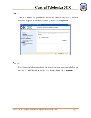 Central Telefónica 3CX
FACULTAD DE CIENCIAS INTEGRADAS DEL GRAN CHACO U.A.J.M.S Página 6
Paso 12.
Como es la primera vez que vamos a instalar una central o servidor 3CX entonces
marcamos la opción “Crear Nueva Central” y damos clic en siguiente.
Paso 13.
Seleccionamos el número de dígitos que tendrán nuestros números telefónicos que
van entre el 2 y el 5 dígitos se muestra en la figura y damos clic en siguiente.
 