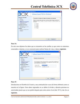 Central Telefónica 3CX
FACULTAD DE CIENCIAS INTEGRADAS DEL GRAN CHACO U.A.J.M.S Página 7
Paso 14.
En este caso dejamos los datos que se encuentra en las casillas ya que como no estaremos
conectados a internet, y no es necesario para realizar llamas de voip, y damos siguiente.
Paso 15.
Introducimos un Nombre de Usuario y una contraseña dos veces de forma arbitraria como se
muestra en la figura. Estos datos ingresados no se deben d olvidar y dárselos personas no
autorizadas puesto que se nos pedirá después para entra entrar al servidor 3CX y dar clic en
siguiente.
 
