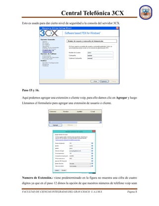 Central Telefónica 3CX
FACULTAD DE CIENCIAS INTEGRADAS DEL GRAN CHACO U.A.J.M.S Página 8
Esto es usado para dar cierto nivel de seguridad a la consola del servidor 3CX.
Paso 15 y 16.
Aquí podemos agregar una extensión o cliente voip, para ello damos clic en Agregar y luego
Llenamos el formulario para agregar una extensión de usuario o cliente.
Numero de Extensión.- viene predeterminado en la figura no muestra una cifra de cuatro
dígitos ya que en el paso 12 dimos la opción de que nuestros números de teléfono voip sean
 