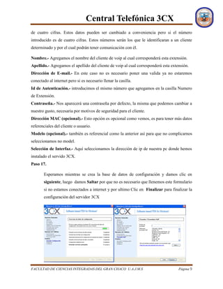 Central Telefónica 3CX
FACULTAD DE CIENCIAS INTEGRADAS DEL GRAN CHACO U.A.J.M.S Página 9
de cuatro cifras. Estos datos pueden ser cambiado a conveniencia pero si el número
introducido es de cuatro cifras. Estos números serán los que le identificaran a un cliente
determinado y por el cual podrán tener comunicación con él.
Nombre.- Agregamos el nombre del cliente de voip al cual corresponderá esta extensión.
Apellido.- Agregamos el apellido del cliente de voip al cual corresponderá esta extensión.
Dirección de E-mail.- En este caso no es necesario poner una valida ya no estaremos
conectado al internet pero si es necesario llenar la casilla.
Id de Autenticación.- introducimos el mismo número que agregamos en la casilla Numero
de Extensión.
Contraseña.- Nos aparecerá una contraseña por defecto, la misma que podemos cambiar a
nuestro gusto, necesaria por motivos de seguridad para el cliente.
Dirección MAC (opcional).- Esto opción es opcional como vemos, es para tener más datos
referenciales del cliente o usuario.
Modelo (opcional).- también es referencial como la anterior así para que no complicarnos
seleccionamos no model.
Selección de Interfaz.- Aquí seleccionamos la dirección de ip de nuestra pc donde hemos
instalado el servido 3CX.
Paso 17.
Esperamos mientras se crea la base de datos de configuración y damos clic en
siguiente, luego damos Saltar por que no es necesario que llenemos este formulario
si no estamos conectados a internet y por ultimo Clic en Finalizar para finalizar la
configuración del servidor 3CX
 