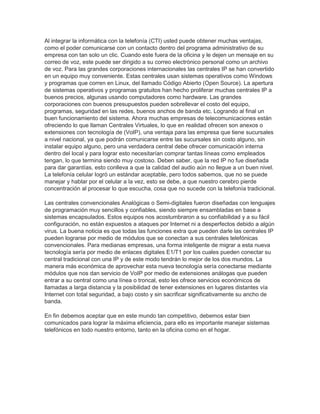 Al integrar la informática con la telefonía (CTI) usted puede obtener muchas ventajas,
como el poder comunicarse con un contacto dentro del programa administrativo de su
empresa con tan solo un clic. Cuando este fuera de la oficina y le dejen un mensaje en su
correo de voz, este puede ser dirigido a su correo electrónico personal como un archivo
de voz. Para las grandes corporaciones internacionales las centrales IP se han convertido
en un equipo muy conveniente. Estas centrales usan sistemas operativos como Windows
y programas que corren en Linux, del llamado Código Abierto (Open Source). La apertura
de sistemas operativos y programas gratuitos han hecho proliferar muchas centrales IP a
buenos precios, algunas usando computadores como hardware. Las grandes
corporaciones con buenos presupuestos pueden sobrellevar el costo del equipo,
programas, seguridad en las redes, buenos anchos de banda etc. Logrando al final un
buen funcionamiento del sistema. Ahora muchas empresas de telecomunicaciones están
ofreciendo lo que llaman Centrales Virtuales, lo que en realidad ofrecen son anexos o
extensiones con tecnología de (VoIP), una ventaja para las empresa que tiene sucursales
a nivel nacional, ya que podrán comunicarse entre las sucursales sin costo alguno, sin
instalar equipo alguno, pero una verdadera central debe ofrecer comunicación interna
dentro del local y para lograr esto necesitarían comprar tantas líneas como empleados
tengan, lo que termina siendo muy costoso. Deben saber, que la red IP no fue diseñada
para dar garantías, esto conlleva a que la calidad del audio aún no llegue a un buen nivel.
La telefonía celular logró un estándar aceptable, pero todos sabemos, que no se puede
manejar y hablar por el celular a la vez, esto se debe, a que nuestro cerebro pierde
concentración al procesar lo que escucha, cosa que no sucede con la telefonía tradicional.
Las centrales convencionales Analógicas o Semi-digitales fueron diseñadas con lenguajes
de programación muy sencillos y confiables, siendo siempre ensambladas en base a
sistemas encapsulados. Estos equipos nos acostumbraron a su confiabilidad y a su fácil
configuración, no están expuestos a ataques por Internet ni a desperfectos debido a algún
virus. La buena noticia es que todas las funciones extra que pueden darle las centrales IP
pueden lograrse por medio de módulos que se conectan a sus centrales telefónicas
convencionales. Para medianas empresas, una forma inteligente de migrar a esta nueva
tecnología sería por medio de enlaces digitales E1/T1 por los cuales pueden conectar su
central tradicional con una IP y de este modo tendrán lo mejor de los dos mundos. La
manera más económica de aprovechar esta nueva tecnología sería conectarse mediante
módulos que nos dan servicio de VoIP por medio de extensiones análogas que pueden
entrar a su central como una línea o troncal, esto les ofrece servicios económicos de
llamadas a larga distancia y la posibilidad de tener extensiones en lugares distantes vía
Internet con total seguridad, a bajo costo y sin sacrificar significativamente su ancho de
banda.
En fin debemos aceptar que en este mundo tan competitivo, debemos estar bien
comunicados para lograr la máxima eficiencia, para ello es importante manejar sistemas
telefónicos en todo nuestro entorno, tanto en la oficina como en el hogar.
 
