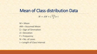 Mean of Class distribution Data
𝑀 = 𝐴𝑀 + (
Ʃ𝑓𝑑
𝑁
) × i
M = Mean
AM = Assumed Mean
Ʃ = Sign of Simmation
d = Deviation
F = Frequency
N = No. of cases
i = Length of Class Interval
 